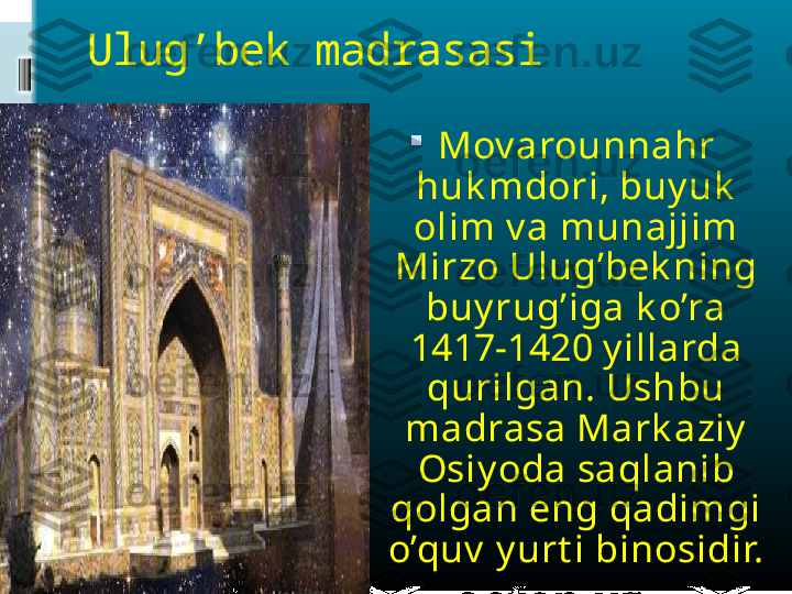 Ulug’bek madrasasi

Mov arounnahr 
huk mdori, buy uk  
olim v a munajjim 
Mirzo Ulug’bek ning 
buy rug’iga k o’ra 
1417-1420 y illarda 
qurilgan. Ushbu 
madrasa Mark aziy  
Osiy oda saqlanib 
qolgan eng qadimgi 
o’quv  y urt i binosidir. 