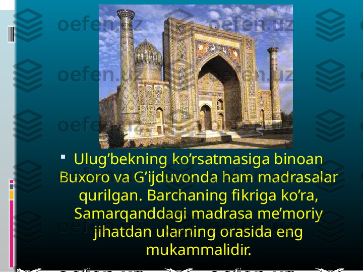 
Ulug’bekning ko’rsatmasiga binoan 
Buxoro va G’ijduvonda ham madrasalar 
qurilgan. Barchaning fikriga ko’ra, 
Samarqanddagi madrasa me’moriy 
jihatdan ularning orasida eng 
mukammalidir. 