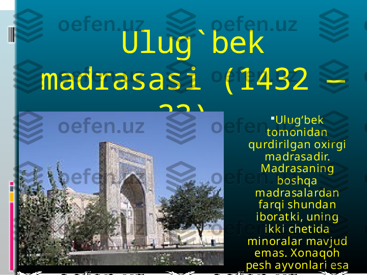 Ulug ` bek 
madrasas i  (1432 — 
33)  
Ulug‘bek  
t omonidan 
qurdirilgan oxirgi 
madrasadir. 
Madrasaning 
boshqa 
madrasalardan 
farqi shundan 
iborat k i, uning 
ik k i chet ida 
minoralar mav jud 
emas. X onaqoh 
pesh ay v onlari esa
  8 t ani t ashk il 
qiladi.   