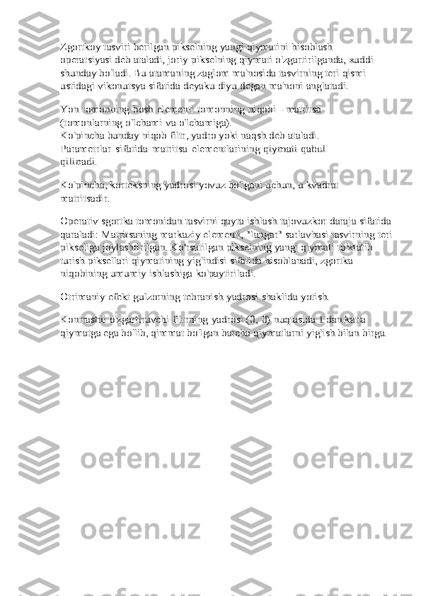 Zgortkoy tasviri berilgan pikselning yangi qiymatini	 hisoblash 	
operatsiyasi deb ataladi, joriy pikselning	 qiymati o'zgartirilganda, xuddi 	
shunday bo'ladi. Bu	 atamaning zaglom ma'nosida tasvirning teri qismi	 	
ustidagi	 vikonutsya	 sifatida	 deyaku	 diyu	 degan	 ma'noni	 anglatadi.	
Yon	 tomonning	 bosh	 elementi	 tomonning	 niqobi	 - matritsa	 	
(tomonlarning	 o'lchami	 va	 o'lchamiga).	
Ko'pincha bunday niqob filtr, yadro yoki naqsh deb	 ataladi.	 	
Parametrlar	 sifatida	 matritsa	 elementlarining	 qiymati	 qabul	 	
qilinadi.
Ko'pincha, korteksning yadrosi yovuz bo'lgani uchun, u	 kvadrat	 	
matritsadir.
Operativ sgortka tomonidan tasvirni qayta ishlash	 tajovuzkor	 daraja	 sifatida	 	
qaraladi:	 Matritsaning	 markaziy	 elementi, "langar" sarlavhasi tasvirning teri 	
pikseliga	 joylashtirilgan. Ko'rsatilgan pikselning yangi qiymati	 to'xtatib	 	
turish	 piksellari	 qiymatining	 yig'indisi	 sifatida	 hisoblanadi, zgortka 	
niqobining umumiy ishlashiga	 ko'paytiriladi.	
Otrimaniy	 efekt	 gulzorning	 tebranish	 yadrosi	 shaklida	 yotish.	
Kontrastni	 o'zgartiruvchi	 filtrning	 yadrosi	 (0,	 0)	 nuqtasida	 1 dan katta 	
qiymatga ega bo'lib, qimmat bo'lgan barcha	 qiymatlarni	 yig'ish	 bilan	 birga. 