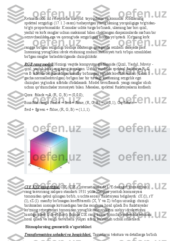 Retinada ikki xil retseptorlar mavjud: tayoqchalar va   konuslar. Rodlarning 
spektral sezgirligi (17.1.2-rasm)   tushayotgan yorug'likning yorqinligiga to'g'ridan-
to'g'ri   proportsionaldir. Konuslar uchta turga bo'linadi, ularning   har biri qizil, 
yashil va ko'k ranglar uchun maksimal bilan   cheklangan diapazonlarda ma'lum bir
sezuvchanlikka ega va   qorong'uda   sezgirligini   keskin   yo'qotadi. Ko'zning   ko'k
rangga bo'lgan sezgirligi boshqa ikkitasiga qaraganda   sezilarli darajada past. 
Insonning yorug'likni idrok etishining   muhim xususiyati turli to'lqin uzunliklari 
bo'lgan ranglar   birlashtirilganda   chiziqlilikdir.
RGB rang modeli   Hozirgi vaqtda kompyuter grafikasida   (Qizil, Yashil, Moviy -
qizil, yashil, ko'k) eng keng tarqalgan.   Ushbu modelda spektral funktsiya R, G 
va B sifatida   belgilanadigan manfiy bo'lmagan og'irlik koeffitsientlari (0   dan 1 
gacha normallashtirilgan) bo'lgan har bir turdagi   konusning sezgirlik egri 
chiziqlari yig'indisi sifatida   ifodalanadi. Model tavsiflanadi. yangi ranglar olish 
uchun   qo'shimchalar xususiyati bilan. Masalan, spektral   funktsiyalarni   kodlash:
Qora:   fblack   =   0,   (R,   G,   B)   =   (0,0,0);
Binafsha rangli fviolet = fred + fblue, (R, G, B) = (1,0,1);   Oq   fwhite   =  
fred   +   fgreen   +   fblue,   (R,   G,   B)   =   (1,1,1).
CIE XYZ rang tizimi.   CIE (CIE - Internationale de l   "Eclairage" komissiyasi) 
rang tasvirining xalqaro standarti   1931 yilda Xalqaro yoritish komissiyasi 
tomonidan qabul   qilingan bo'lib, u uchta asosiy funktsiyani belgilaydi: rX (l),   rY 
(l), rZ (l). manfiy bo'lmagan koeffitsientli (X, Y va Z)   to'lqin uzunligi chiziqli 
birikmalari insonga ko'rinadigan   barcha ranglarni hosil qiladi.Bu funktsiyalar 
ko'zning   retseptorlari tomonidan yorug'lik intensivligini nisbiy idrok   etishni 
hisobga oladi.Uch o'lchovli fazoda CIE rang tizimi   birinchi kvadrantda konusni 
hosil qiladi va rangli tasvirlarni   yuqori   sifatli   ko'rsatish   uchun   ishlatiladi.
Bitmaplarning   geometrik   o'zgarishlari
Transformatsiya sohalari va bosqichlari.   Tasvirlarni   tekstura   va   detallarga   bo'lish   