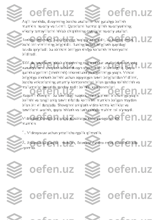 Aqlli	 ravishda, dizaynning	 barcha	 usullarini	 ikki	 guruhga	 bo'lish	 	
mumkin: nazariy	 va	 tizimli. Qarorlarni	 hurmat	 qilish nazariyasining 	
vikariy tamoyillarini ishlab	 chiqishning	 eng	 ilg'or	 nazariy	 usullari.	
Boshqa	 tomondan,	 bu	 ob'ektning	 haqiqiy	 belgisidir,	 bu	 haqiqat emas, 	
balki teri vimirining belgisidir. Buning	 uchun belgilash	 quyidagi	 	
tarzda	 qo'yiladi:	 bu	 ob'ektni	 berilgan	 sinfga	 ko'tarish	 imkoniyatini	 	
bildiradi.
STZ-da tasvirlarni ishlab chiqishning eng mashhur	 usullaridan	 biri	 aniq	 	
xususiyatlarni	 aniqlash	 uchun	 dizayn	 algoritmlari bilan bog'liq. Qayta 	
qurish algoritmi	 (tekshirish) rekonstruksiya algoritmiga yaqin. Vektor	 	
belgisiga o'xshash bo'lishi uchun oqayotgan tasvir	 belgilaridan Vidílení, 	
barcha vektorlarning umumiy	 komponentlari	 bilan	 qanday	 solishtirish	 va	 	
ma'lumotlar	 bazasida	 qanday	 sodir	 bo'lishi	 komponentlari.	
Raqamli shovqin - bu tasvirdagi nuqson, lekin u piksel	 o'lchamiga yaqin 	
bo'lishi va rangli aniq tasvir sifatida	 ko'rinishi mumkin bo'lgan maydon 	
bilan bir xil darajada.	 Shovqinni aniqlash video ketma-ketliklar va 	
tasvirlarni	 uzatish,	 qayta	 ishlash	 va	 tushunishda	 muhim	 rol	 o'ynaydi.	
Videodagi	 shovqin	 bir	 necha	 sabablarga	 ko'ra	 yuzaga	 kelishi	 	
mumkin:1.	
Videoyozuv	 uchun	 yetarlicha	 egalik	 qilmaslik.
2.	
Jirkanch	 qurg'oqlar	 - masalan,	 fotosurat	 / video	 emas,	 e'tiborsizlikda	 	
zyomka. 