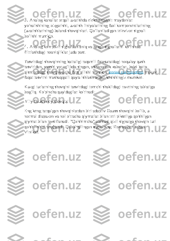 3.Analog kanallar orqali uzatishda elektromagnit	 maydonlar	 	
yo'nalishining	 o'zgarishi,	 uzatish	 liniyalarining	 faol komponentlarining 	
(uzatishlarining) baland	 shovqinlari. Qo'llaniladigan televizor signali 	
bo'lishi	 mumkin.
4.	
Analog kompozit signaldan aniq va rangli signallarni	 ko'rishda	 	
filtrlashdagi	 noaniqliklar	 juda	 past.	
Tasvirdagi shovqinning kattaligi raqamli fotosuratdagi	 noqulay qush 	
tasviridan, yaxshi yorug'likda singan,	 astronomik	 xabarlar,	 ba'zi	 katta	 	
qismlardagi	 shovqingacha	 farq qilishi mumkin. 	korian ma'lumotlari	 Yakuni	
faqat	 tasvirni mashaqqatli qayta ishlash orqali kesishingiz	 mumkin.	
Kuzgi turlarning shovqini tasvirdagi tomchi shaklidagi	 rozetning tabiatiga 	
bog'liq. Ko'pincha quyidagilar	 ko'rinadi:	
Biliy	 Gausivskiy	 shovqini	
Eng keng tarqalgan shovqinlardan biri adaptiv Gauss	 shovqini bo'lib, u 	
normal diapazon va nol o'rtacha	 qiymatlar bilan teri pikseliga qo'shilgan 	
qiymat bilan	 tavsiflanadi. "Qo'shimcha" atamasi qizil signalga shovqin	 turi	 	
qo'shilishini	 anglatadi.	 Qabul	 qilingan	 signalning	 iflos	 aqllari	 uchun	 	
Vinikaê. 