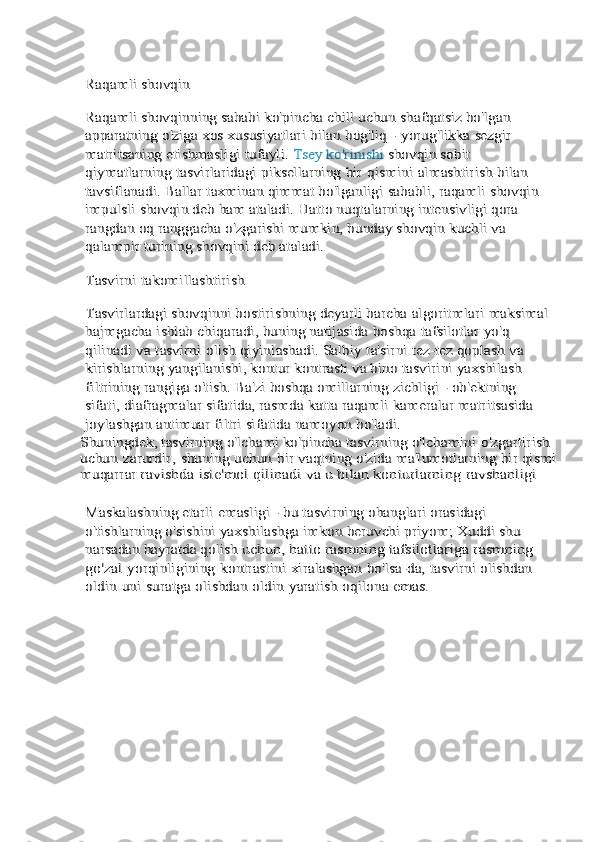 Raqamli	 shovqin	
Raqamli shovqinning sababi ko'pincha chill uchun	 shafqatsiz	 bo'lgan	 	
apparatning	 o'ziga	 xos	 xususiyatlari	 bilan	 bog'liq	 - yorug'likka	 sezgir	 	
matritsaning	 etishmasligi	 tufayli. 	Tsey ko'rinishi 	shovqin sobit 	
qiymatlarning	 tasvirlaridagi	 piksellarning	 bir	 qismini	 almashtirish	 bilan	 	
tavsiflanadi. Ballar	 taxminan	 qimmat	 bo'lganligi	 sababli,	 raqamli	 shovqin	 	
impulsli	 shovqin	 deb	 ham	 ataladi.	 Hatto	 nuqtalarning	 intensivligi qora	 	
rangdan oq ranggacha	 o'zgarishi mumkin, bunday shovqin kuchli va 	
qalampir	 turining	 shovqini	 deb	 ataladi.	
Tasvirni	 takomillashtirish	
Tasvirlardagi shovqinni bostirishning deyarli barcha	 algoritmlari	 maksimal	
hajmgacha	 ishlab	 chiqaradi,	 buning	 natijasida	 boshqa	 tafsilotlar	 yo'q	 	
qilinadi	 va	 tasvirni	 olish	 qiyinlashadi.	 Salbiy	 ta'sirni	 tez-tez	 qoplash	 va	 	
kirishlarning yangilanishi, kontur kontrasti va bino	 tasvirini	 yaxshilash	 	
filtrining	 rangiga	 o'tish.	 Ba'zi	 boshqa	 omillarning zichligi - ob'ektning 	
sifati, diafragmalar	 sifatida,	 rasmda	 katta	 raqamli	 kameralar	 matritsasida	 	
joylashgan	 antimuar	 filtri	 sifatida	 namoyon	 bo'ladi.	
Shuningdek, tasvirning o'lchami ko'pincha tasvirning	 o'lchamini	 o'zgartirish	 	
uchun	 zarurdir,	 shuning	 uchun	 bir	 vaqtning o'zida ma'lumotlarning bir qismi	
muqarrar	 ravishda 	iste'mol qilinadi va u bilan konturlarning	 ravshanligi	
Maskalashning etarli	 emasligi	 - bu	 tasvirning	 ohanglari	 orasidagi 	
o'tishlarning o'sishini yaxshilashga imkon	 beruvchi priyom; Xuddi shu 	
narsadan hayratda qolish	 uchun, hatto rasmning tafsilotlariga 	rasmning 	
go'zal	 yorqinligining	 kontrastini	 xiralashgan	 bo'lsa-da,	 tasvirni	 olishdan	 	
oldin	 uni	 suratga	 olishdan	 oldin	 yaratish	 oqilona	 emas. 