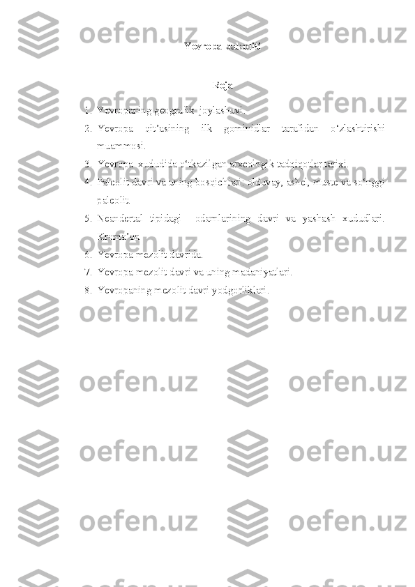 Yevropa paleoliti
 
Reja
1. Ye vropaning geografik  joylashuvi.
2. Yevropa   qit’asining   ilk   gominidlar   tarafidan   o‘zlashtirishi
muammosi.   
3. Yevropa  xududida o‘tkazilgan arxeologik tadqiqotlar tarixi.
4. Paleolit davri va uning bosqichlari: olduvay, ashel, muste va so‘nggi
paleolit.
5. Neandertal   tipidagi     odamlarining   davri   va   yashash   xududlari.
Kroma’on
6. Ye vropa mezolit davrida.   
7. Ye vropa mezolit davri va uning madaniyatlari.
8. Ye vropaning mezolit davri yodgorliklari.
  