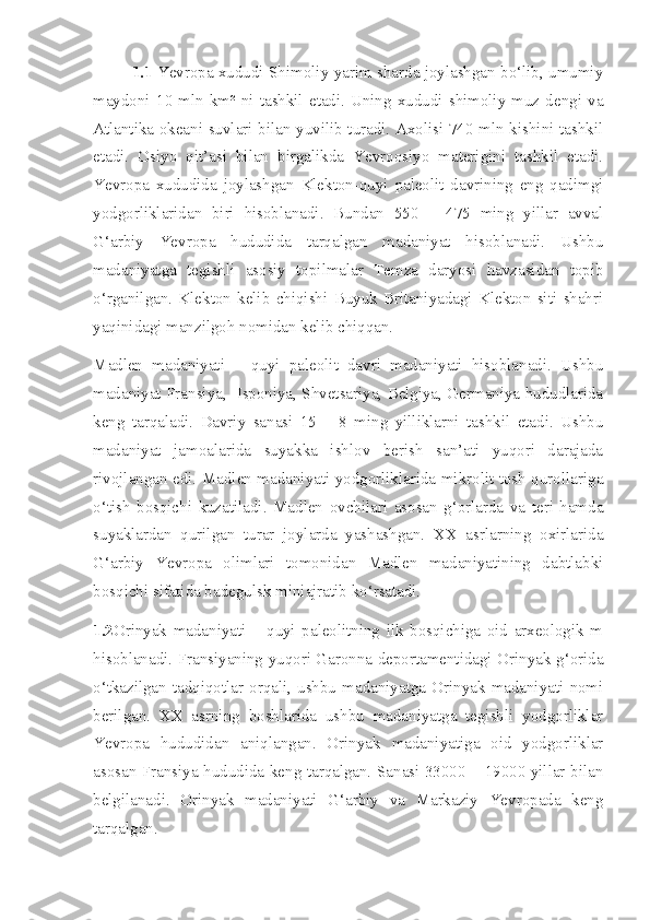 1.1  Yevropa xududi Shimoliy yarim sharda joylashgan bo‘lib, umumiy
maydoni   10  mln  km²  ni  tashkil  etadi.  Uning  xududi  shimoliy  muz  dengi  va
Atlantika okeani suvlari bilan yuvilib turadi. Axolisi 740 mln kishini tashkil
etadi.   Osiyo   qit’asi   bilan   birgalikda   Yevroosiyo   materigini   tashkil   etadi.
Yevropa   xududida   joylashgan   Klekton-quyi   paleolit   davrining   eng   qadimgi
yodgorliklaridan   biri   hisoblanadi.   Bundan   550   –   475   ming   yillar   avval
G‘arbiy   Yevropa   hududida   tarqalgan   madaniyat   hisoblanadi.   Ushbu
madaniyatga   tegishli   asosiy   topilmalar   Temza   daryosi   havzasidan   topib
o‘rganilgan.   Klekton   kelib   chiqishi   Buyuk   Britaniyadagi   Klekton   siti   shahri
yaqinidagi manzilgoh nomidan kelib chiqqan. 
Madlen   madaniyati   –   quyi   paleolit   davri   madaniyati   hisoblanadi.   Ushbu
madaniyat Fransiya,   Isponiya, Shvetsariya, Belgiya, Germaniya hududlarida
keng   tarqaladi.   Davriy   sanasi   15   –   8   ming   yilliklarni   tashkil   etadi.   Ushbu
madaniyat   jamoalarida   suyakka   ishlov   berish   san’ati   yuqori   darajada
rivojlangan edi. Madlen madaniyati yodgorliklarida mikrolit tosh qurollariga
o‘tish   bosqichi   kuzatiladi.   Madlen   ovchilari   asosan   g‘orlarda   va   teri   hamda
suyaklardan   qurilgan   turar   joylarda   yashashgan.   XX   asrlarning   oxirlarida
G‘arbiy   Yevropa   olimlari   tomonidan   Madlen   madaniyatining   dabtlabki
bosqichi sifatida badegulsk miniajratib ko‘rsatadi. 
1.2 Orinyak   madaniyati   –   quyi   paleolitning   ilk   bosqichiga   oid   arxeologik   m
hisoblanadi. Fransiyaning yuqori Garonna deportamentidagi Orinyak g‘orida
o‘tkazilgan   tadqiqotlar  orqali,  ushbu   madaniyatga   Orinyak   madaniyati   nomi
berilgan.   XX   asrning   boshlarida   ushbu   madaniyatga   tegishli   yodgorliklar
Yevropa   hududidan   aniqlangan.   Orinyak   madaniyatiga   oid   yodgorliklar
asosan Fransiya hududida keng tarqalgan. Sanasi 33000 – 19000 yillar bilan
belgilanadi.   Orinyak   madaniyati   G‘arbiy   va   Markaziy   Yevropada   keng
tarqalgan.  