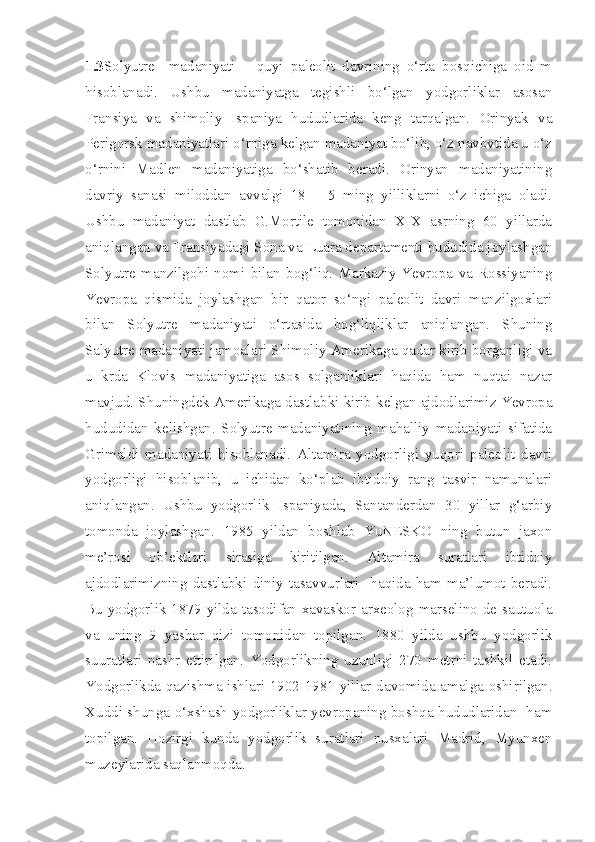 1.3 Solyutre     madaniyati   –   quyi   paleolit   davrining   o‘rta   bosqichiga   oid   m
hisoblanadi.   Ushbu   madaniyatga   tegishli   bo‘lgan   yodgorliklar   asosan
Fransiya   va   shimoliy   Ispaniya   hududlarida   keng   tarqalgan.   Orinyak   va
Perigorsk madaniyatlari o‘rniga kelgan madaniyat bo‘lib, o‘z navbvtida u o‘z
o‘rnini   Madlen   madaniyatiga   bo‘shatib   beradi.   Orinyan   madaniyatining
davriy   sanasi   miloddan   avvalgi   18   –   5   ming   yilliklarni   o‘z   ichiga   oladi.
Ushbu   madaniyat   dastlab   G.Mortile   tomonidan   XIX   asrning   60   yillarda
aniqlangan va Fransiyadagi Sona va Luara departamenti hududida joylashgan
Solyutre   manzilgohi   nomi   bilan   bog‘liq.   Markaziy   Yevropa   va   Rossiyaning
Yevropa   qismida   joylashgan   bir   qator   so‘ngi   paleolit   davri   manzilgoxlari
bilan   Solyutre   madaniyati   o‘rtasida   bog‘liqliklar   aniqlangan.   Shuning
Salyutre madaniyati jamoalari Shimoliy Amerikaga qadar kirib borganligi va
u   krda   Klovis   madaniyatiga   asos   solganliklari   haqida   ham   nuqtai   nazar
mavjud. Shuningdek Amerikaga dastlabki kirib kelgan ajdodlarimiz Yevropa
hududidan   kelishgan.   Solyutre   madaniyatining   mahalliy   madaniyati   sifatida
Grimaldi   madaniyati   hisoblanadi.   Altamira   yodgorligi   yuqori   paleolit   davri
yodgorligi   hisoblanib,   u   ichidan   ko‘plab   ibtidoiy   rang   tasvir   namunalari
aniqlangan.   Ushbu   yodgorlik   Ispaniyada,   Santanderdan   30   yillar   g‘arbiy
tomonda   joylashgan.   1985   yildan   boshlab   YuNESKO   ning   butun   jaxon
me’rosi   ob’ektlari   sirasiga   kiritilgan.   Altamira   suratlari   ibtidoiy
ajdodlarimizning   dastlabki   diniy   tasavvurlari     haqida   ham   ma’lumot   beradi.
Bu yodgorlik 1879  yilda tasodifan xavaskor-arxeolog  marselino  de  sautuola
va   uning   9   yashar   qizi   tomonidan   topilgan.   1880   yilda   ushbu   yodgorlik
suuratlari   nashr   ettirilgan.   Yodgorlikning   uzunligi   270   metrni   tashkil   etadi.
Yodgorlikda qazishma ishlari 1902-1981 yillar davomida amalga oshirilgan.
Xuddi shunga o‘xshash yodgorliklar yevropaning boshqa hududlaridan   ham
topilgan.   Hozirgi   kunda   yodgorlik   suratlari   nusxalari   Madrid,   Myunxen
muzeylarida saqlanmoqda.  