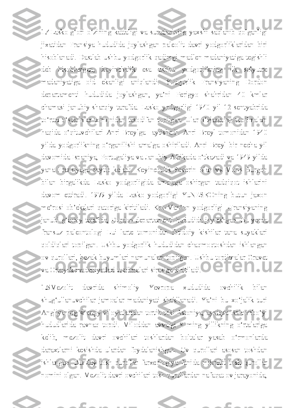 1.4 Lasko-g‘ori   o‘zining   kattaligi   va   suratlarining   yaxshi   saqlanib   qolganligi
jixatidan   Fransiya   hududida   joylashgan   paleolit   davri   yodgorliklaridan   biri
hisoblanadi. Dastlab ushbu yodgorlik qadimgi madlen madaniyatiga tegishli
deb   hisoblangan,   keyinchalik   esa   ushbu   yodgorlikning   ilk   solyutre
madaniyatiga   oid   ekanligi   aniqlandi.   Yodgorlik   Fransiyaning   Dordon
departamenti   hududida   joylashgan,   ya’ni   Perigyo   shahridan   40   kmlar
chamasi   janubiy-sharqiy   tarafda.   Lasko   yodgorligi   1940   yil   12   sentyabrida
to‘rtta   o‘spirinlar   tomonidan   tasodifan   topilgan.   Ular   o‘zlarining   topilmalari
haqida   o‘qituvchilari   Anri   Breylga     aytishadi.   Anri   Breyl   tomonidan   1940
yilda   yodgorlikning   o‘rganilishi   amalga   oshiriladi.   Anri   Breyl   bir   necha   yil
davomida Ispaniya, Portugaliya va Janubiy Afrikada o‘tkazadi va 1949 yilda
yana   Fransiyaga   qaytib   keladi.   Keyinchalik   Severin   Blan   va   Moris   Burgon
bilan   birgalikda   Lasko   yodgorligida   amalaga   oshirgan   tadqiqot   ishlarini
davom   ettiradi.   1979   yilda   Lasko   yodgorligi   YuNESKOning   butun   jaxon
me’rosi   ob’ektlari   qatoriga   kiritiladi.   Kro-Man’on   yodgorligi   –Fransiyaning
janubi-g‘arbiy tarafida, Dordon departamenti hududida joylashgan. Bu yerda
fransuz   paleontologi   Lui   larte   tomonidan   ibtidoiy   kishilar   tana   suyaklari
qoldiqlari   topilgan.   Ushbu   yodgorlik   hududidan   chaqmoqtoshdan   ishlangan
ov qurollari, bezak buyumlari namunalari topilgan. Ushbu topilmalar Gravet
va Orinyak madaniyatlari topilmalari sirasiga kiritiladi.
1.5 Mezolit   davrida   shimoliy   Yevropa   xududida   ovchilik   bilan
shug‘ullanuvchilar   jamoalar   madaniyati   shakllanadi.   Ya’ni   bu   xo‘jalik   turi
Angliyaning sharqiy viloyatlaridan tortib toki Estoniya, ayniqsa Bolqonbo‘yi
hududlarida   ravnaq   topdi.   Miloddan   avvalgi   8   ming   yillikning   o‘rtalariga
kelib,   mezolit   davri   ovchilari   toshlardan   boltalar   yasab   o‘rmonlarda
daraxtlarni   kesishda   ulardan   foydalanishgan.   Ov   qurollari   asosan   toshdan
ishlangan.   Bunday   tosh   qurollar   farxeologiya   fanida   mikrolit   tosh   qurollar
nomini olgan. Mezolit davri ovchilari tosh qurollardan nafaqat ov jarayonida, 