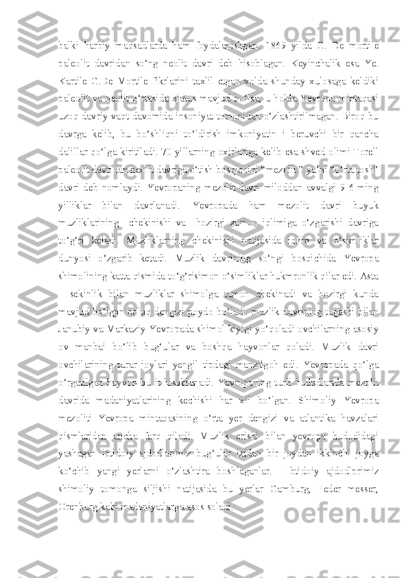 balki   harbiy   maqsadlarda   ham   foydalanishgan.   1869   yilda   G.   De   mortile
paleolit   davridan   so‘ng   neolit   davri   deb   hisoblagan.   Keyinchalik   esa   Ye.
Kartile   G.De   Mortile   fikrlarini   taxlil   etgan   xolda   shunday   xulosaga   keldiki
paleolit va neolit o‘rtasida xiatus mavjud bo‘lsa, u holda Yevropa mintaqasi
uzoq davriy vaqt davomida insoniyat tomonidan o‘zlashtirilmagan. Biroq bu
davrga   kelib,   bu   bo‘shliqni   to‘ldirish   imkoniyatin   i   beruvchi   bir   qancha
dalillar qo‘lga kiritiladi. 70 yillarning oxirlariga kelib esa shved olimi Torell
paleolit davridan neolit davriga o‘tish bosqichini “mezolit ” ya’ni “o‘rta tosh”
davri   deb   nomlaydi.   Yevropaning   mezolit   davri   miloddan   avvalgi   9-6   ming
yilliklar   bilan   davrlanadi.   Yevropada   ham   mezolit   davri   buyuk
muzliklarining     chekinishi   va     hozirgi   zamon   iqlimiga   o‘zgarishi   davriga
to‘g‘ri   keladi.   Muzliklarning   chekinishi   natijasida   iqlim   va   o‘simliklar
dunyosi   o‘zgarib   ketadi.   Muzlik   davrining   so‘ngi   bosqichida   Yevropa
shimolining katta qismida to‘g‘risimon o‘simliklar hukmronlik qilar edi. Asta
–   sekinlik   bilan   muzliklar   shimolga   tamon   chekinadi   va   hozirgi   kunda
mavjud bo‘lgpn boltiq dengizi poydo bo‘ladi. muzlik davrining tugashi bilan
Janubiy va Markaziy Yevropada shimol kiyigi yo‘qoladi ovchilarning asosiy
ov   manbai   bo‘lib   bug‘ular   va   boshqa   hayvonlar   qoladi.   Muzlik   davri
ovchilarining   turar   joylari   yengil   tipdagi   manzilgoh   edi.   Yevropada   qo‘lga
o‘rgatilgan hayvon bu it hisoblanadi. Yevropaning turli hududlarida mezolit
davrida   madaniyatlarining   kechishi   har   xil   bo‘lgan.   Shimoliy   Yevropa
mezoliti   Yevropa   mintaqasining   o‘rta   yer   dengizi   va   atlantika   havzalari
qismlaridan   ancha   farq   qiladi.   Muzlik   erishi   bilan   yevropa   hududidagi
yashagan   iptidoiy   ajdodlarimiz   bug‘ular   izidan   bir   joydan   ikkinchi   joyga
ko‘chib   yangi   yerlarni   o‘zlashtira   boshlaganlar.     Ibtidoiy   ajdodlprimiz
shimoliy   tomonga   siljishi   natijasida   bu   yerlar   Gamburg,   Feder   messer,
Orenburg kabi madaniyatlarga asos soladi.  