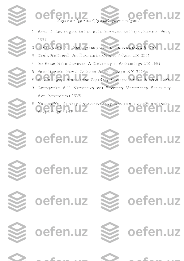 Foydalanilgan xorijiy adabiyotlar ro‘yxati
1. Anati   E.   Les   origins   de   l'art   et   la   formation   de   l'esprit   humain.   Paris,
1989 .
2. Boriskovskiy P.I. Drevneyshee proshloe chelovechestvo M. 1980. 
3. David McDowall. An illustrated history of Britain. UK.2006.
4. Ian Shaw, Rober Jameson. A Dictionary of Archaeology.UK.1999.
5. Peter Bogucki, Pam J. Crabtree. Acient Europe. NY. 2004.
6. A.L. Mongayt. Arxeologiya Zapadnoy Yevrop ы .  Nauka. Moskva.1973
7. Derevyanko   A.P.   Kamenn ы y   vek   Severnoy   Vostochnoy   Sentralnoy
Azii.  Novosibirsk 1975 
8. Yelinek Ya.; Bolshoy illyustrirovann ы y atlas pervob ы tnogo cheloveka.
Artiya Praga. 1982  