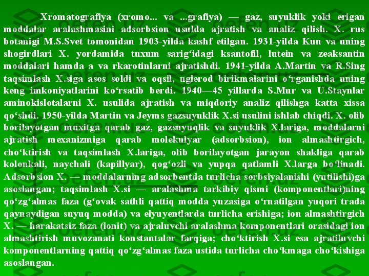 Xromatografiya  (xromo...  va  ...grafiya)  —  gaz,  suyuklik  yoki  erigan 
moddalar  aralashmasini  adsorbsion  usulda  ajratish  va  analiz  qilish.  X.  rus 
botanigi  M.S.Svet  tomonidan  1903-yilda  kashf  etilgan.  1931-yilda  Kun  va  uning 
shogirdlari  X.  yordamida  tuxum  sarig idagi  ksantofil,  lutein  va  zeaksantin ʻ
moddalari  hamda  a  va  rkarotinlarni  ajratishdi.  1941-yilda  A.Martin  va  R.Sing 
taqsimlash  X.siga  asos  soldi  va  oqsil,  uglerod  birikmalarini  o rganishda  uning 	
ʻ
keng  imkoniyatlarini  ko rsatib  berdi.  1940—45  yillarda  S.Mur  va  U.Staynlar 	
ʻ
aminokislotalarni  X.  usulida  ajratish  va  miqdoriy  analiz  qilishga  katta  xissa 
qo shdi. 1950-yilda Martin va Jeyms gazsuyuklik X.si usulini ishlab chiqdi. X. olib 	
ʻ
borilayotgan  muxitga  qarab  gaz,  gazsuyuqlik  va  suyuklik  X.lariga,  moddalarni 
ajratish  mexanizmiga  qarab  molekulyar  (adsorbsion),  ion  almashtirgich, 
cho ktirish  va  taqsimlash  X.lariga,  olib  borilayotgan  jarayon  shakliga  qarab 
ʻ
kolonkali,  naychali  (kapillyar),  qog ozli  va  yupqa  qatlamli  X.larga  bo linadi. 	
ʻ ʻ
Adsorbsion X. — moddalarning adsorbentda turlicha sorbsiyalanishi (yutilishi)ga 
asoslangan;  taqsimlash  X.si  —  aralashma  tarkibiy  qismi  (komponentlari)ning 
qo zg almas  faza  (g ovak  sathli  qattiq  modda  yuzasiga  o rnatilgan  yuqori  trada 	
ʻ ʻ ʻ ʻ
qaynaydigan  suyuq  modda)  va  elyuyentlarda  turlicha  erishiga;  ion  almashtirgich 
X. — harakatsiz faza (ionit) va ajraluvchi aralashma komponentlari orasidagi ion 
almashtirish  muvozanati  konstantalar  farqiga;  cho ktirish  X.si  esa  ajratiluvchi 	
ʻ
komponentlarning qattiq qo zg almas faza ustida turlicha cho kmaga cho kishiga 	
ʻ ʻ ʻ ʻ
asoslangan.   