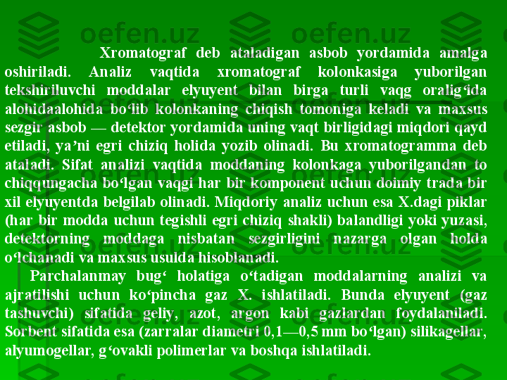               Xromatograf  deb  ataladigan  asbob  yordamida  amalga 
oshiriladi.  Analiz  vaqtida  xromatograf  kolonkasiga  yuborilgan 
tekshiriluvchi  moddalar  elyuyent  bilan  birga  turli  vaqg  oralig ida ʻ
alohidaalohida  bo lib  kolonkaning  chiqish  tomoniga  keladi  va  maxsus 	
ʻ
sezgir asbob — detektor yordamida uning vaqt birligidagi miqdori qayd 
etiladi,  ya ni  egri  chiziq  holida  yozib  olinadi.  Bu  xromatogramma  deb 	
ʼ
ataladi.  Sifat  analizi  vaqtida  moddaning  kolonkaga  yuborilgandan  to 
chiqqungacha  bo lgan  vaqgi  har  bir  komponent  uchun  doimiy  trada  bir 	
ʻ
xil  elyuyentda  belgilab  olinadi.  Miqdoriy  analiz  uchun  esa  X.dagi  piklar 
(har  bir  modda  uchun  tegishli  egri  chiziq  shakli)  balandligi  yoki  yuzasi, 
detektorning  moddaga  nisbatan  sezgirligini  nazarga  olgan  holda 
o lchanadi va maxsus usulda hisoblanadi.	
ʻ
Parchalanmay  bug   holatiga  o tadigan  moddalarning  analizi  va 	
ʻ ʻ
ajratilishi  uchun  ko pincha  gaz  X.  ishlatiladi.  Bunda  elyuyent  (gaz 	
ʻ
tashuvchi)  sifatida  geliy,  azot,  argon  kabi  gazlardan  foydalaniladi. 
Sorbent sifatida esa (zarralar diametri 0,1—0,5 mm bo lgan) silikagellar, 	
ʻ
alyumogellar, g ovakli polimerlar va boshqa ishlatiladi.	
ʻ   