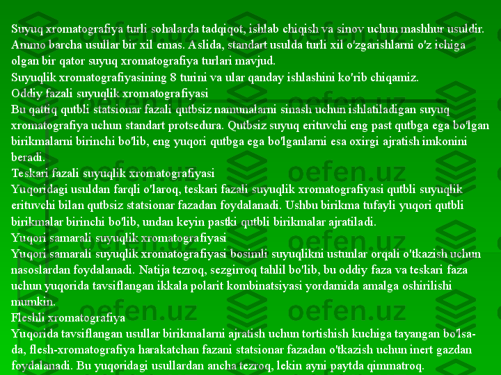 Suyuq xromatografiya turli sohalarda tadqiqot, ishlab chiqish va sinov uchun mashhur usuldir. 
Ammo barcha usullar bir xil emas. Aslida, standart usulda turli xil o'zgarishlarni o'z ichiga 
olgan bir qator suyuq xromatografiya turlari mavjud.
Suyuqlik xromatografiyasining 8 turini va ular qanday ishlashini ko'rib chiqamiz.
Oddiy fazali suyuqlik xromatografiyasi
Bu qattiq qutbli statsionar fazali qutbsiz namunalarni sinash uchun ishlatiladigan suyuq 
xromatografiya uchun standart protsedura. Qutbsiz suyuq erituvchi eng past qutbga ega bo'lgan 
birikmalarni birinchi bo'lib, eng yuqori qutbga ega bo'lganlarni esa oxirgi ajratish imkonini 
beradi.
Teskari fazali suyuqlik xromatografiyasi
Yu qoridagi usuldan farqli o'laroq, teskari fazali suyuqlik xromatografiyasi qutbli suyuqlik 
erituvchi bilan qutbsiz statsionar fazadan foydalanadi. Ushbu birikma tufayli yuqori qutbli 
birikmalar birinchi bo'lib, undan keyin pastki qutbli birikmalar ajratiladi.
Yu qori samarali suyuqlik xromatografiyasi
Yu qori samarali suyuqlik xromatografiyasi bosimli suyuqlikni ustunlar orqali o'tkazish uchun 
nasoslardan foydalanadi. Natija tezroq, sezgirroq tahlil bo'lib, bu oddiy faza va teskari faza 
uchun yuqorida tavsiflangan ikkala polarit kombinatsiyasi yordamida amalga oshirilishi 
mumkin.
Fleshli xromatografiya
Yu qorida tavsiflangan usullar birikmalarni ajratish uchun tortishish kuchiga tayangan bo'lsa-
da, flesh-xromatografiya harakatchan fazani statsionar fazadan o'tkazish uchun inert gazdan 
foydalanadi. Bu yuqoridagi usullardan ancha tezroq, lekin ayni paytda qimmatroq.   