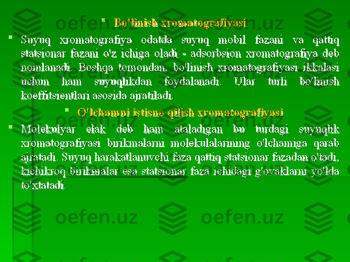 
Bo'linish xromatografiyasiBo'linish xromatografiyasi

Suyuq  xromatografiya  odatda  suyuq  mobil  fazani  va  qattiq Suyuq  xromatografiya  odatda  suyuq  mobil  fazani  va  qattiq 
statsionar  fazani  o'z  ichiga  oladi  -  adsorbsion  xromatografiya  deb statsionar  fazani  o'z  ichiga  oladi  -  adsorbsion  xromatografiya  deb 
nomlanadi.  Boshqa  tomondan,  bo'linish  xromatografiyasi  ikkalasi nomlanadi.  Boshqa  tomondan,  bo'linish  xromatografiyasi  ikkalasi 
uchun  ham  suyuqlikdan  foydalanadi.  Ular  turli  bo'linish uchun  ham  suyuqlikdan  foydalanadi.  Ular  turli  bo'linish 
koeffitsientlari asosida ajratiladi.koeffitsientlari asosida ajratiladi.

O'lchamni istisno qilish xromatografiyasiO'lchamni istisno qilish xromatografiyasi

Molekulyar  elak  deb  ham  ataladigan  bu  turdagi  suyuqlik Molekulyar  elak  deb  ham  ataladigan  bu  turdagi  suyuqlik 
xromatografiyasi  birikmalarni  molekulalarining  o'lchamiga  qarab xromatografiyasi  birikmalarni  molekulalarining  o'lchamiga  qarab 
ajratadi. Suyuq harakatlanuvchi faza qattiq statsionar fazadan o'tadi, ajratadi. Suyuq harakatlanuvchi faza qattiq statsionar fazadan o'tadi, 
kichikroq  birikmalar  esa  statsionar  faza  ichidagi  g'ovaklarni  yo'lda kichikroq  birikmalar  esa  statsionar  faza  ichidagi  g'ovaklarni  yo'lda 
to'xtatadi.to'xtatadi.   