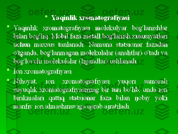 
Ya qinlik xromatografiyasiYa qinlik xromatografiyasi

Yaqinlik  xromatografiyasi  molekulyar  bog'lanishlar Yaqinlik  xromatografiyasi  molekulyar  bog'lanishlar 
bilan bog'liq. Mobil faza metall bog'lanish xususiyatlari bilan bog'liq. Mobil faza metall bog'lanish xususiyatlari 
uchun  maxsus  tanlanadi.  Namuna  statsionar  fazadan uchun  maxsus  tanlanadi.  Namuna  statsionar  fazadan 
o'tganda, bog'lanmagan molekulalar (analitlar) o'tadi va o'tganda, bog'lanmagan molekulalar (analitlar) o'tadi va 
bog'lovchi molekulalar (ligandlar) ushlanadi.bog'lovchi molekulalar (ligandlar) ushlanadi.

Ion xromatografiyasiIon xromatografiyasi

Nihoyat,  ion  xromatografiyasi  yuqori  samarali Nihoyat,  ion  xromatografiyasi  yuqori  samarali 
suyuqlik  xromatografiyasining  bir  turi  bo'lib,  unda  ion suyuqlik  xromatografiyasining  bir  turi  bo'lib,  unda  ion 
birikmalari  qattiq  statsionar  faza  bilan  ijobiy  yoki birikmalari  qattiq  statsionar  faza  bilan  ijobiy  yoki 
manfiy ion almashinuviga qarab ajratiladi.manfiy ion almashinuviga qarab ajratiladi.   