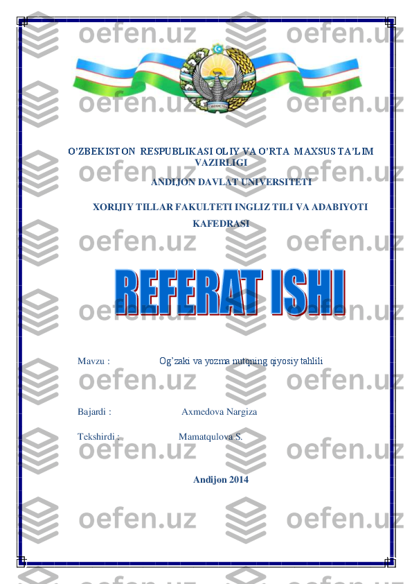  	
O’ZBEKISTON	  RESPUBLIKASI OLIY VA O’RTA	  MAXSUS TA’LIM 	
VAZIRLIGI	 	
 ANDIJON DAVLAT UNIVERSITETI 	 	
XORIJIY TILLAR FAKULTETI 	INGLIZ	 TILI VA ADABIYOTI 	
KAFEDRASI	 	
 	
 	
 
Mavzu	 :  	 	 Og’zaki va yozma nutqning qiyosiy tahlili	 	
 
Bajardi	 : 	 	 	Axmedova Nargiza	 	
Tekshirdi	 : 	 	         	Mamatqulova S.	 	
 	
Andijon 2014	 	
 
 
  