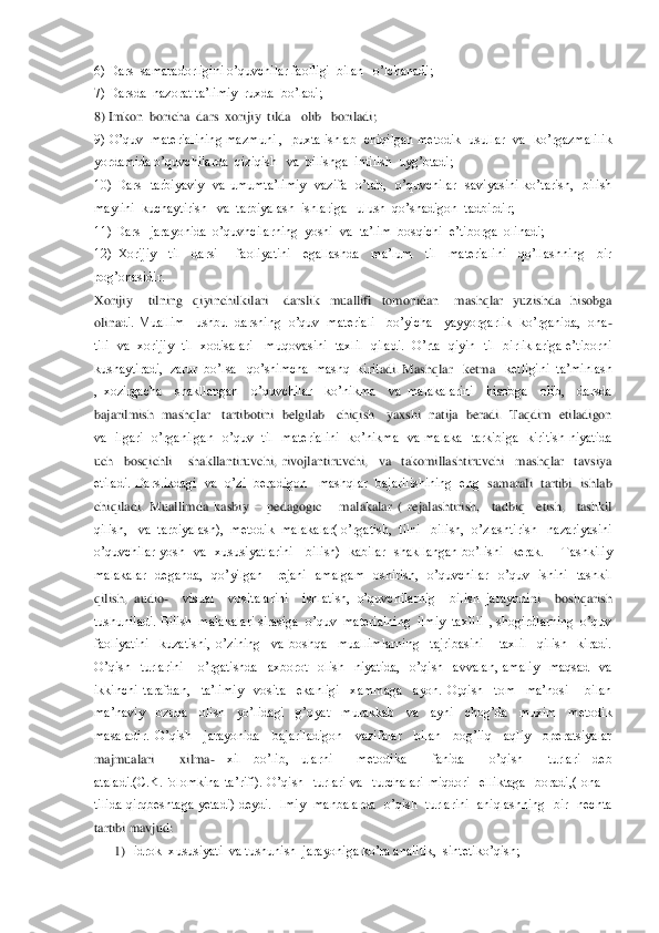 6) Dars  samaradorligini o’quvchilar faolligi  bilan   o	’lchanadi;	 	
7) Darsda  nazorat ta’limiy  ruxda  bo’ladi;	 	
8) Imkon  boricha  dars  xorijiy  tilda   olib   boriladi;	 	
9) O’quv  materialining  mazmuni ,  puxta ishlab  chiqilgan metodik  usullar  va  ko’rgazmalilik   
yordamida o’quvchilarda  qiziqish   va  bil	ishga  intilish  uyg’otadi;	 	
10)  Dars    tarbiyaviy    va  umumta’limiy    vazifa    o’tab,    o’quvchilar    saviyasini  ko’tarish,    bilish  
maylini  kuchaytirish   va  tarbiyalash  ishlariga   ulush  qo’shadigon  tadbirdir;	 	
11) Dars   jarayonida  o’quvhcilarning  yoshi	  va  ta’lim  bosqichi  e’tiborga  olinadi;	 	
12)  Xorijiy    til    darsi      faoliyatini    egallashda    ma’lum    til    materialini    qo’llashning    bir  
pog’onasidir.	 	
Xorijiy      tilning    qiyinchilkilari      darslik    muallifi    tomonidan      mashqlar    yuzishda    hisobga  
olina	di. Muallim   ushbu  darsning  o’quv  materiali   bo’yicha    yayyorgarlik  ko’rganida,  ona	-	
tili   va   xorijiy    til   xodisalari      muqovasini   taxlil    qiladi.    O’rta    qiyin    til    birliklariga  e’tiborni  
kushaytiradi,  zarur  bo’lsa   qo’shimcha  mashq  kirit	adi. Mashqlar   ketma 	–ketligini  ta’minlash 	
,  xozirgacha    shakllangan    o’quvchilar    ko’nikma    va  malakalarini    hisobga    olib,    darsda 
bajarilmish  mashqlar   tartibotini  belgilab   chiqish   yaxshi  natija  beradi.  Taqdim  etiladigon  
va    ilgari    o’rgan	ilgan    o’quv    til    materialini    ko’nikma    va  malaka    tarkibiga    kiritish  niyatida  	
uch    bosqichli      shakllantiruvchi,  rivojlantiruvchi,    va    takomillashtiruvchi    mashqlar    tavsiya  
etiladi. Darslikdagi   va   o’zi   beradigon   mashqlar  bajarilishining  eng 	 samarali  tartibi   ishlab  	
chiqiladi.  Muallimda  kasbiy 	– pedagogic      malakalar  (  rejalashtirish,    tadbiq    etish,    tashkil  	
qilish,   va  tarbiyalash),  metodik  malakalar( o’rgatish,  tilni   bilish,  o’zlashtirish   nazariyasini  
o’quvchilar  yosh    va    xu	susiyatlarini      bilish)    kabilar    shakllangan  bo’lishi    kerak.        Tashkiliy  	
malakalar    deganda,    qo’yilgan      rejani    amalgam    oshirish,    o’quvchilar    o’quv    ishini    tashkil   
qilish,  audio	-  	visual    vositalarini    ishlatish,  o’quvchilarnig    bilish  jarayoni	ni    boshqarish  	
tushuniladi. Bilish  malakalari sirasiga  o’quv  materialning  ilmiy  taxlili  , shogirdlarning  o’quv   
faoliyatini    kuzatishi,  o’zining    va  boshqa    muallimlarning    tajribasini      taxlil    qilish    kiradi.  
O’qish    turlarini      o’rgatishda    ax	borot    olish    niyatida,    o’qish    avvalan,  amaliy    maqsad    va  	
ikkinchi  tarafdan,    ta’limiy    vosita    ekanligi    xammaga    ayon.  O;qish    tom    ma’nosi      bilan  
ma’naviy    ozuqa    olish    yo’lidagi    g’oyat    murakkab    va    ayni    chog’da    muxim    metodik  
masaladir.  O’	qish    jarayonida    bajariladigon    vazifalar    bilan    bog’liq    aqliy    operatsiyalar  	
majmualari    xilma	- 	xil  bo’lib,  ularni    metodika    fanida    o’qish    turlari  deb  	
ataladi.(C.K.Folomkina  ta’rifi).  O’qish    turlari  va    turchalari  miqdori    elliktaga    boradi,(  ona	 – 	
tilida  qirqbeshtaga  yetadi)  deydi.  Ilmiy    manbalarda    o’qish    turlarini    aniqlashning    bir    nechta 
tartibi mavjud:	 	
1) idrok  xususiyati  va tushunish  jarayoniga ko’ra analitik,  sintetiko’qish;	  