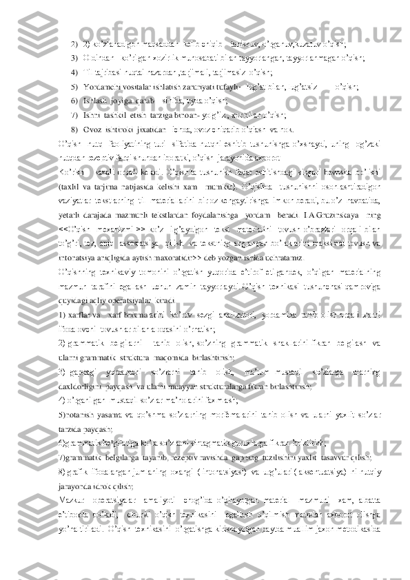 2) 2) ko’zlanadigon maqsaddan  kelib chiqib 	– tanishuv, o’rganuv	,kuzatuv o’qish;	 	
3) Oldindan   ko’rilgan xozirlik munosabati bilan tayyorlangan, tayyorlanmagan o’qish;	 	
4) Til tajribasi nuqtai nazardan ,tarjimali, tarjimasiz  o’qish;	 	
5) Yordamchi vositalar ishlatish zaruriyati tufayli	—	lug’at bilan, lug’atsiz         o’qish;	 	
6) Ishl	ash  joyiga  qarab 	– sinfda, uyda o’qish;	 	
7) Ishni  tashkil  etish  tarziga binoan	- yolg’iz , xor bilan o’qish;	 	
8) Ovoz  ishtiroki  jixatidan 	–ichda, ovoz chiqarib o’qiash  va hok.                            	 	
O’qish    nutq    faoliyatining  turi    sifatida  nutqni  esh	itib  tushunishga  o’xshaydi,  uning    og’zaki 	
nutqdan rezeptiv farqi shundan iboratki, o’qish  jarayonida axborot 	 	
Ko’rish      kanali  orqali  keladi.  O’qishda  tushunish  faqat  eshitishdagi  singari  bevosita  bo’lishi 
(taxlil  va  tarjima  natijasida  kelishi  xam    mumki	n).  O’qishda    tushunishni  osonlashtiradigon  	
vaziyatlar  tekstlarning  til  materiallarini  bir oz kengaytirishga  imkon beradi, bu o’z  navbatida, 
yetarli  darajada  mazmunli  tekstlardan  foydalanishga    yordam    beradi.  I.A.Gruzinskaya 	–ning 	
<<O’qish    mexaniz	mi  >>  ko’z    ilg’aydigon    tekst    materialini    tovush  o’brazlari    orqali  bilan  	
to’g’ri,  tez,  aniq    assosiatsiya    qilish    va  tekstning  anglangan  bo’laklarini  maksimal  tovush  va 
intonatsiya aniqligida aytish maxoratidir>> deb yozgan ishida uchratamiz.	 	
O’qishn	ing  texnikaviy  tomonini  o’rgatish  yuqorida  e’tirof  etilgandek,  o’qilgan  materialning  	
mazmun  tarafini  egallash  uchun  zamin  tayyorlaydi. O’qish  texnikasi  tushunchasi qamroviga 
quyidagi aqliy operatsiyalar  kiradi. 	 	
1)  xarflar  va      xarf  brikma	larini    ko’ruv    sezgi    analizatori,    yordamida    tanib  olish  orqali  ularni 	
ifodalovchi  tovushlar bilan aloqasini o’rnatish;	 	
2)  grammatik    belgilarni        tanib    olish,  so’zning    grammatik    shakllarini  fikran    belgilash    va 
ularni grammatik  struktura  maqomi	da  birlashtirish;	 	
3)  gapdagi    yordamchi    so’zlarni    tanib    olish,    ma’lum  mustaqil    so’zlarga    ularning  
daxldorligini  payqash  va ularni muayyan strukturalarga fikran birlashtirish;	 	
4) o’rganilgan  mustaqil so’zlar ma’nolarini faxmlash;	 	
5)notanish  yasam	a  va  qo’shma  so’zlarning  morfemalarini  tanib  olish  va  ularni  yaxlit  so’zlar 	
tarzida payqash;	 	
6)grammatik belgilariga ko’ra so’zlarni sintagmatik guruxlarga fikran  briktirish;	 	
7)grammatik  belgilarga  tayanib, rezeptiv ravishda  gapning  tuzilishini yaxlit	  tasavvur qilish;	 	
8) grafik  ifodalangan jumlaning  oxangi  ( intonatsiyasi)  va  urg’ulari ( aksentuatsiya)  ni nutqiy 
jarayonda idrok qilish;	 	
Mazkur    operatsiyalar    amaliyoti    chog’ida  o’qilayotgan  material    mazmuni    xam,  albatta 
e’tiborda  bo’ladi,    chu	nki  o’qish  texnikasini    egallash  o’qilmish  matndan  axborot  olishga 	
yo’naltiriladi.  O’qish  texnikasini  o’rgatishga kirishayotgan paytda muallim jaxon metodikasida  