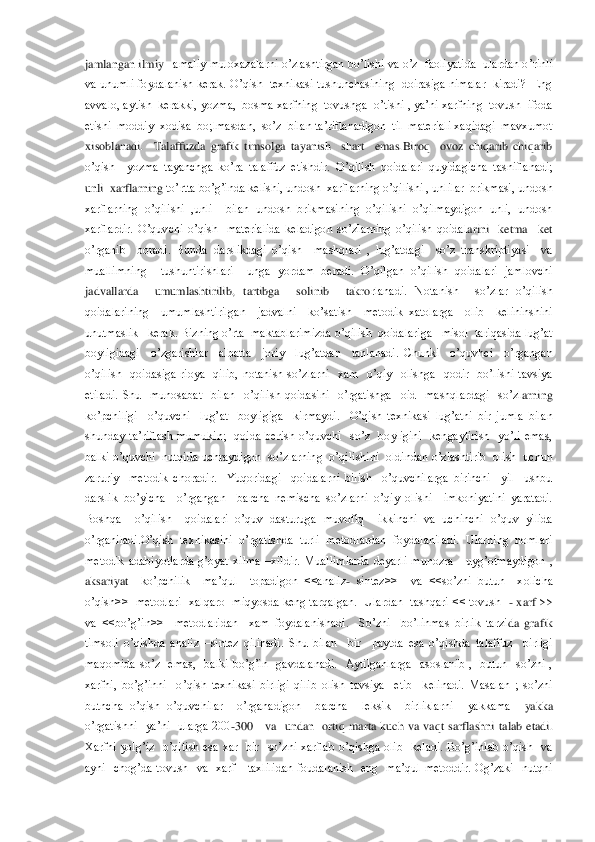 jamlangan ilmiy 	–amaliy muloxazalarni o’zlashtirgan bo’lishi va o’z  faoliyatida  ulardan o	’rinli  	
va unumli foydalanish kerak. O’qish   texnikasi tushunchasining  doirasiga nimalar  kiradi?  Eng  
avvalo, aytish  kerakki, yozma,  bosma xarfning  tovushga  o’tishi , ya’ni xarfning  tovush  ifoda   
etishi  moddiy  xodisa  bo;lmasdan,  so’z  bilan t	a’riflanadigon  til  materiali xaqidagi  mavxumot  	
xisoblanadi.    Talaffuzda  grafik  timsolga  tayanish    shart    emas.Biroq    ovoz  chiqarib  chiqarib 
o’qish 	–yozma  tayanchga  ko’ra  talaffuz  etishdir.  O’qilish  qoidalari  quyidagicha  tasniflanadi;  	
unli  xarflarning	 to’rtta bo’g’inda kelishi, undosh  xarflarning o’qilishi , unlilar  brikmasi, undosh 	
xarflarning  o’qilishi  ,unli    bilan  undosh  brikmasining  o’qilishi  o’qilmaydigon  unli,  undosh 
xarflardir.  O’quvchi  o’qish    materialida  keladigon  so’zlarning  o’qilish  qoidal	arini    ketma 	–ket 	
o’rganib    boradi.  Bunda  darslikdagi  o’qish    mashqlari  ,  lug’atdagi    so’z  transkriptiyasi    va 
muallimning    tushuntirishlari    unga  yordam  beradi.  O’qilgan  o’qilish  qoidalari  jamlovchi   
jadvallarda    umumlashtirilib,  tartibga    solinib    takro	rlanadi.  Notanish    so’zlar  o’qilish 	
qoidalarining    umumlashtirilgan    jadvalni    ko’satish    metodik  xatolarga    olib    kelininshini  
unutmaslik   kerak. Bizning o’rta  maktablarimizda o’qilish  qoidalariga   misol  tariqasida lug’at 
boyligidagi    o’zgarishlar   	albatta    joriy    lug’atdan    tanlanadi.  Chunki    o’quvhci    o’rgangan  	
o’qilish    qoidasiga  rioya    qilib,  notanish  so’zlarni    xam    o’qiy    olishga    qodir    bo’lishi  tavsiya  
etiladi.  Shu    munosabat    bilan    o’qilish  qoidasini    o’rgatishga    oid    mashqlardagi    so’zl	arning  	
ko’pchiligi    o’quvchi    lug’at    boyligiga    kirmaydi.    O’qish  texnikasi  lug’atni  bir  jumla  bilan  
shunday  ta’riflash  mumukin;    qoida  berish  o’quvchi    so’z    boyligini    kengaytirish    yo’li  emas,  
balki o’quvchi  nutqida uchraydigon  so’zlarning  o’qili	shini  oldindan o’zlashtirib  olish  uchun  	
zaruriy    metodik  choradir.    Yuqoridagi    qoidalarni  bilish    o’quvchilarga  birinchi    yil    ushbu  
darslik  bo’yicha    o’rgangan    barcha  nemischa  so’zlarni  o’qiy  olishi    imkoniyatini  yaratadi. 
Boshqa    o’qilish    qoidala	ri  o’quv  dasturuga  muvofiq    ikkinchi  va  uchinchi  o’quv  yilida 	
o’rganiladi.O’qish  texnikasini  o’rgatishda  turli  metodlardan  foydalaniladi.  Ularning  nomlari 
metodik  adabiyotlarda  g’oyat  xilma 	–xildir.  Muallimlarda  deyarli  munozra      uyg’otmaydigon  , 	
aksariyat	  	ko’pchilik    ma’qul    topadigon  <<analiz	- sintez>>    va  <<so’zni  butun    xolicha  	
o’qish>>   metodlari   xalqaro  miqyosda keng tarqalgan.   Ulardan  tashqari << tovush  	- xarf  >> 	
va  <<bo’g’in>>    metodlaridan    xam  foydalanishadi.    So’zni    bo’linmas  birlik  tarzi	da  grafik 	
timsoli  o’qishda  analiz 	–sintez  qilinadi.  Shu  bilan    bir    paytda  esa  o’qishda  talaffuz    birligi 	
maqomida  so’z    emas,    balki  bo’g’in    gavdalanadi.    Aytilganlarga    asoslanib  ,    butun    so’zni  , 
xarfni,  bo’g’inni    o’qish  texnikasi  birligi  qilib  olish	 tavsiya    etib    kelinadi.  Masalan  ;  so’zni  	
butncha  o’qish  o’quvchilar    o’rganadigon    barcha    leksik    birliklarni    yakkama 	–yakka 	
o’rgatishni    ya’ni    ularga  200	-300      va    undan    ortiq  marta  kuch  va  vaqt  sarflashni  talab  etadi. 	
Xarfni  yolg’iz    o’qitish  esa 	xar    bir    so’zni  xarflab  o’qishga  olib    keladi.  Bo’g’inlab  o’qish    va  	
ayni    chog’da  tovush    va    xarf      taxlilidan  foudalanish    eng    ma’qul  metoddir.  Og’zaki    nutqni   