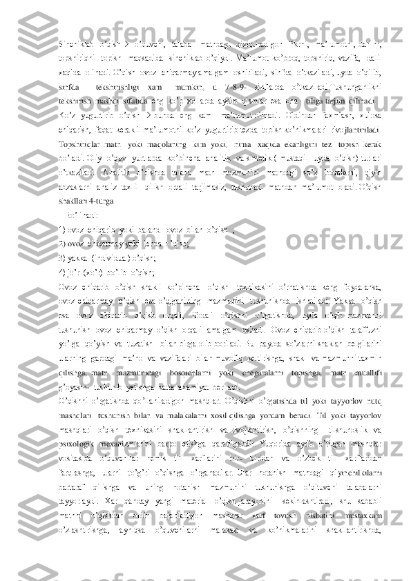 Sinchiklab    o’qish		  o’quvchi,    talaba      matndagi    qiziqtiradigon    fikrni,    ma’lumotni,  dalilni,  	
topshiriqni    topish    maqsadida    sinchiklab  o’qiydi.  Ma’lumot  k	o’proq,  topshiriq,  vazifa,    dalil  	
xaqida  olinadi. O’qish  ovoz  chiqarmay amalgam  oshiriladi,  sinfda  o’tkaziladi, uyda  o’qilib,  
sinfda        tekshirishligi    xam      mumkin,    u    7	-8-9-  	sinflarda    o’tkaziladi.Tushunganlikni   	
tekshirish  mashqi  sifatida 	 eng  ko’p  xollarda  ayrim  qismlar  esa  ona 	– tiliga tarjim  qilinadi.	 	
Ko’z    yugurtirib    o’qish 		 bunda    eng    kam      ma’lumot  olinadi.    Oldindan    faxmlash,    xulosa  	
chiqarish,  faqat  kerakli  ma’lumotni  ko’z  yugurtirib tezda  topish ko’nikmalari  rivo	jlantiriladi.	 	
Topshiriqlar  matn   yoki  maqolaning   kim  yoki,   nima   xaqida  ekanligini  tez   topish  kerak   
bo’ladi.  Oliy    o’quv    yurtlarda    ko’pincha    analitik    va  sintetik  (  mustaqil    uyda    o’qish)  turlari  
o’tkaziladi.    Analitik    o’qishda    talab	a    matn    mazmunini    matndagi    so’z    iboralarni,    qiyin  	
abzaslarni  analiz  taxlil   qilish  orqali  tarjimasiz,  tushunadi  matndan  ma’lumot  oladi. O’qish   
shakllari 4	-turga 	 	
   Bo’linadi:	 	
1) ovoz  chiqarib  yoki  baland   ovoz  bilan  o’qish  ;	 	
2) ovo	z  chiqarmay yoki  ichda  o’qish;	 	
3) yakka  (individual) o’qish;	 	
4) jo’r  (xo’r)  bo’lib  o’qish;	 	
Ovoz    chiqarib    o’qish    shakli    ko’pincha      o’qish      texnikasini    o’rhatishda    keng    foydalansa,   
ovoz  chiqarmay    o’qish    esa  o’qiganining    mazmunini    tushun	ishda    ishlatiladi.  Yakka    o’qish  	
esa    ovoz    chiqarib    o’qish    orqali,    ifodali    o’qishni    o’rgatishda,    uyda    o’qib  mazmunni 
tushunish    ovoz    chiqarmay    o’qish    orqali    amalgam    oshadi.    Ovoz    chiqarib  o’qish    talaffuzni  
yo’lga  qo’yish   va  tuzatish    	bilan birga olib boriladi. Bu  paytda  so’zlarni  shaklan  belgilarini  	
ularning  gapdagi  ma’no  va  vazifalari  bilan muvofiq  keltirishga,  shakl  va mazmunni taxmin  
qilishga,  matn    mazmunidagi    bosqichlarni    yoki    chegaralarni    topishga,    matn    muallif	i  	
g’oyasini  tushunib  yetishga  katta  axamiyat  beriladi.                                                                    	                                                              	 	
O’qishni  o’rgatishda  qo’llaniladigon  mashqlar.  O’qishni  o’rg	atishda  til  yoki  tayyorlov  nutq  	
mashqlari   tushunish  bilan  va  malakalarni  xosil qilishga  yordam  beradi.  Til  yoki  tayyorlov  
mashqlari    o’qish    texnikasini    shakllantirish    va  rivojlantirish,    o’qishning      tilshunoslik    va  
psixologik    mexani	zmlarini    barpo    etishga    qaratilgandir.  Yuqorida    aytib    o’tilgan    mashqlar  	
vositasida    o’quvchilar    nemis    tili    xarflarini    bir	-  	biridan    va    o’zbek    tili    xarflaridan  	
farqlashga,    ularni    to’g’ri    o’qishga    o’rganadilar.  Ular    notanish    matndagi    qi	yinchilkilarni  	
bartaraf    qilishga    va    uning    notanish    mazmunini    tushunishga    o’qituvchi    talabalarni  
tayyorlaydi.    Xar    qanday    yangi    material    o’qish  jarayonini      sekinlashtiradi,    shu    sababli  
matnni    o’qishdan    oldin    bajariladigon    mashqlar    xar	f 	–tovush    nisbatini    mustaxkam  	
o’zlashtirishga,    ayniqsa    o’quvchilarni    malakasi    va    ko’nikmalarini    shakllantirishda,   