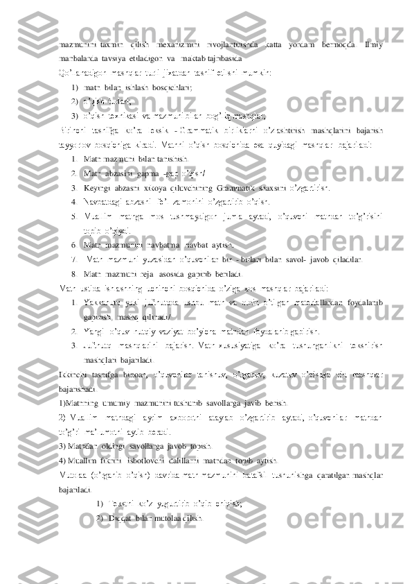 mazmunini  taxmin    qilish    mexanizmini    rivojlantirishda    katta    yordam    bermoqda.    Ilmiy  
manbalarda  tavsiya  etiladigon  va   makt	ab tajribasida	 	
Qo’llanadigon  mashqlar  turli  jixatdan  tasnif  etilshi  mumkin:	 	
1) matn  bilan  ishlash  bosqichlari;	 	
2) o’qish  turlari;	 	
3) o’qish  texnikasi  va mazmuni bilan  bog’liq mashqlar;	 	
Birinchi    tasnifga    ko’ra    leksik   	- Grammatik    birliklarni    o’zlas	htirish    mashqlarini    bajarish 	
tayyorlov  bosqichiga  kiradi.  Matnni  o’qish  bosqichida  esa  quyidagi  mashqlar   bajariladi:	 	
1. Matn mazmuni  bilan tanishish.	 	
2. Matn  abzasini  gapma  	-gap  o’qish/	 	
3. Keyingi  abzasni  xikoya  qiluvchining  Grammatik  shaxsini	  o’zgartirish.	 	
4. Navbatdagi  abzasni   fe’l  zamonini  o’zgartirib  o’qish.	 	
5. Muallim    matnga    mos    tushmaydigon    jumla    aytadi,    o’quvchi    matndan    to’g’risini  
topib  o’qiydi. 	 	
6. Matn  mazmunini  navbatma 	–navbat  aytish.	 	
7.  Matn  mazmuni  yuzasidan  o’quvchila	r  bir  	- birlari  bilan  savol	-  javob  qiladilar.	 	
8. Matn  mazmuni  reja   asosida  gapirib  beriladi.	 	
Matn  ustida  ishlashning  uchinchi  bosqichida  o’ziga  xos  mashqlar  bajariladi:	 	
1. Yakkanutq  yoki  juftnutqda  ushbu  matn  va  oldin  o’tilgan  materia	llardan  foydalanib  	
gapirish,  mashq  qilinadi/	 	
2. Yangi   o’quv  nutqiy  vaziyat  bo’yicha  matndan  foydalanib gapirish.	 	
3. Juftnutq    mashqlarini    bajarish.  Matn  xususiyatiga    ko’ra    tushunganlikni    tekshirish  
mashqlari  bajariladi.	 	
Ikkinchi    tasnifga    binoa	n,    o’quvchilar    tanishuv,    o’rganuv,    kuzatuv    o’qishga    oid    mashqlar  	
bajarishadi.	 	
1)Matnning  umumiy  mazmunini tushunib  savollarga  javib  berish.	 	
2)  Muallim    matndagi    ayrim    axborotni    ataylab    o’zgartirib    aytadi,  o’quvchilar    matndan  
to’g’ri  ma	’lumotni  aytib  beradi.	 	
3) Matndan  oldingi  savollarga  javob  topish.	 	
4) Muallim  fikrini   isbotlovchi  dalillarni  matndan  topib  aytish.                                         	 	
Mutolaa  (o’rganib  o’qish)  davrida matn mazmunini  batafsil  tushunis	hga  qaratilgan mashqlar 	
bajariladi.	 
1) Tekstni  ko’z  yugurtirib  o’qib  chiqish;	 	
2) Diqqat  bilan mutolaa qilish.	  