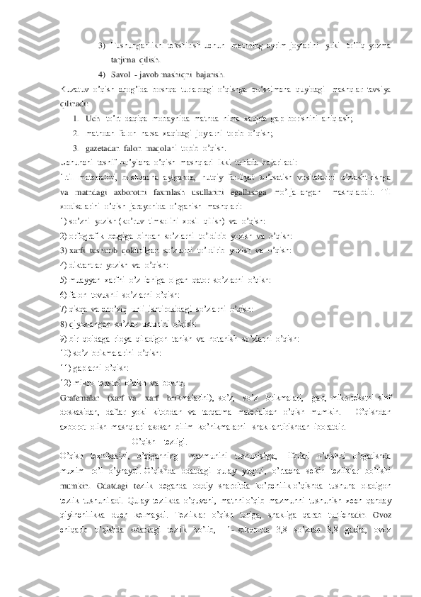 3) Tushunganlikni  tekshirish  uchun    matnning  ayrim  joylarini    yoki    to’liq  yozma  
tarjima  qilish.	 	
4) Savol  	- javob mashiqni  bajarish. 	 	
Kuzatuv  o’qis	h  chog’ida  boshqa  turlardagi  o’qishga  qo’shimcha  quyidagi   mashqlar  tavsiya  	
qilinadi:	 	
1. Uch 	–to’rt  daqiqa  mobaynida  matnda  nima  xaqida  gap  borishini  aniqlash;	 	
2. matndan  falon  narsa  xaqidagi  joylarni  topib  o’qish;	 	
3. gazetadan  falon  maqola	ni  topib  o’qish.	 	
Uchunchi  tasnif  bo’yicha  o’qish  mashqlari  ikki  toifada  bajariladi:	 	
1.til   materialini,   boshqacha  aytganda,  nutqiy  faoliyat   ko’rsatish  vositalarini  o’zlashtirishga  
va    matndagi    axborotni    faxmlash    usullarini    egallashga   	mo’ljallangan      mashqlardir.    Til  	
xodisalarini  o’qish  jarayonida  o’rganish  mashqlari:	 	
1) so’zni  yozish (ko’ruv  timsolini  xosil  qilish)  va  o’qish:	 	
2) orfografik  belgiga  binoan  so’zlarni  to’ldirib  yozish  va  o’qish:	 	
3) xarfi  tushurib  qoldi	rilgan  so’zlarni  to’ldirib  yozish  va  o’qish:	 	
4) diktantlar  yozish  va  o’qish:	 	
5) muayyan  xarfni  o’z  ichiga  olgan  qator  so’zlarni  o’qish:	 	
6) falon  tovushli  so’zlarni  o’qish:	 	
7) qisqa  va cho’ziq  unli  ishtirokidagi  so’zlarni  o’qish:	 	
8) q	iyoslangan  so’zlar  ustunini  o’qish:	 	
9) bir  qoidaga  rioya  qiladigon  tanish  va  notanish  so’zlarni  o’qish: 	 	
10) so’z  brikmalarini  o’qish:	 	
11) gaplarni  o’qish:	 	
12) mikro  tekstni  o’qish  va  boshq.                	 	
Grafemalar    (xarf  va    xarf    bri	kmalarini),  so’z,    so’z    brikmalari,    gap,  mikrotekstni  sinf  	
doskasidan,    daftar    yoki    kitobdan    va    tarqatma    materialdan    o’qish    mumkin.          O’qishdan  
axborot  olish  mashqlari  asosan  bilim  ko’nikmalarni   shakllantirishdan  iboratdir.  	 	
         	                         	O’qish    tezligi.	 	
O’qish    texnikasini,    o’qiganning      mazmunini    tushunishga,      ifodali    o’qishni    o’rgatishda  
muxim    ro’l    o’ynaydi.  O’qishda    odatdagi    qulay    yuqori,    o’rtacha    sekin    tezliklar    bo’lishi  
mumkin.    Odatdagi    te	zlik    deganda    oddiy    sharoitda    ko’pchilik  o’qishda    tushuna    oladigon 	
tezlik  tushuniladi.  Qulay  tezlikda  o’quvchi,  matnni o’qib  mazmunni  tushunish  xech  qanday  
qiyinchilikka    duch    kelmaydi.    Tezliklar    o’qish    turiga,    shakliga    qarab    turlicha	dir.    Ovoz   	
chiqarib    o’qishda    odatdagi    tezlik    bo’lib,      1	- sekundda    3,8    so’zdan    8,8    gacha,    ovoz   