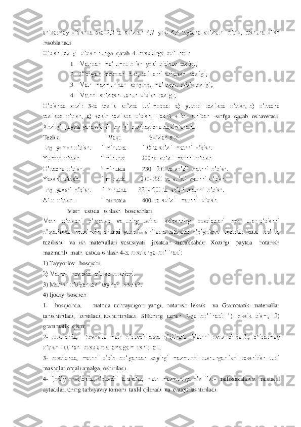 chiqarmay  o’qishda  esa  2,2  ta  so’zdan  4,7  yoki  6,4  tagacha  so’zlarni  o’qib,  tushuna  olish  
hisoblanadi.   	 	
O’qish  tezligi  o’qish  turi	ga  qarab  4	- bosqichga  bo’linadi:	 	
1. Matndan  ma’lumot  olish  yoki  qidiruv  tezligi;	 	
2. O’qilgan  matndan  fakt, dalillarni  aniqlash   tezligi;	 	
3. Matn  mazmunidan  kengroq,  ma’lumot  olish  tezligi;	 	
4. Matnni  so’zlash  uchun  o’qish  tezligi;	 	
O’qishda    xozir   	3-ta    tezlik    ko’zda    tutilmoqda:    a)    yuqori    tezlikda    o’qish,  b)    o’rtacha   	
tezlikda    o’qish,    c)    sekin    tezlikda    o’qish.    Tezlik    sifati    sinfdan   	-sinfga    qarab    oshaveradi. 	
Xozirgi  paytda yana o’qish  tezligi  quyidagicha taqsimlanadi.	 	
Tezlik.   	                             	Vaqt.                  So’zlar  soni.	 	
Eng  yomon o’qish.       1 minutda           175 ta so’zli  matnni  o’qish.	 	
Yomon  o’qish.             1 minutda           200 ta  so’zli  matnni  o’qish.	 	
O’rtacha  o’qish.           1 minu	tda           230 	– 270 ta  so’zli  matnni  o’qish.   	 	
Yaxshi  o’qish.              1 minutda          270	- 320  ta  so’zli  matnni  o’qish.	 	
Eng  yaxshi  o’qish.       1 minutda        320	- 400  ta  so’zli  matnni  o’qish.	 	
A’lo  o’qish.                  1 	minutda           400	- ta  so’zli   matnni   o’qish.	 	
                	Matn   ustida   ishlash   bosqichlari.	 	
Matn    o’qishni    o’rgatish    va  uning  ustida    ishlashning    bosqichlari    bor,    ular  o’qishni   
o’rgatishda    muximdir,  chunki  yuqori    sinflarda  talabala	r  o’qiydigon    matnlar  katta    bo’lib,  	
tuzilishi    va  ish  materiallari  xususiyati    jixatdan  murakkabdir.  Xozirgi    paytda    notanish 
mazmunli  matn  ustida ishlash 4	-ta bosqichga  bo’linadi:	 	
1) Tayyorlov   bosqichi.	 	
2) Matnni   bevosita  o’qish  bosqichi.	 	
3) M	atnni  o’qigandan  keyingi  bosqich. 	 	
4) Ijodiy  bosqich.	 	
1-  	bosqichda,      matnda  uchraydigon  yangi,  notanish  leksik    va  Grammatik  materiallar  	
tanishtiriladi,    kiritiladi,  tushuntiriladi.    SHuning    uchun    2	-ga    bo’linadi:    1)    leksik    qism;      2)  	
grammati	k  qism;	 	
2-  bosqichda,        bevosita    matn    o’quvchilarga    o’qitiladi.    Matnni    ovoz    chiqarib,    chiqarmay  	
o’qish  ikkinchi  bosqichda  amalgam  oshiriladi.	 	
3-  bosqichda,    matnni    o’qib    bo’lgandan    keyingi    mazmunni    tushunganlikni    tekshirish    turli 	
mas	hqlar orqali amalga  oshiriladi.	 	
4-  ijodiy  bosqichda, o’quvchi  talabalar,  matn  mazmuniga  o’z  fikr	-  muloxazalarini  mustaqil 	
aytadilar, uning tarbiyaviy tomoni  taxlil qilinadi  va  chuqurlashtiriladi.                                                	                            	  