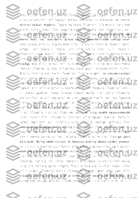 Analitik    o’qish    tekstni    ongli    ravishda    o’qishga    o’gatadi.    Qiyin    joylarini    taxlil    va  tarjima 
qilish,  ular  tushunishni    ta’minlaydigon    vositalar    xisoblanadi.  Bu    vositalardan    va    bevosita  
tushunish  usulidan    birgali	kda    foydalanilsa,  barcha  o’qilganlarni    to’la  va  aniq    tushunishga 	
erishish    mumkin.  Tekstni    o’qish    jarayonida  qisman    til    materiali    xam    o’zlashtiriladi,    lekin  
bunga yo’l  	-yo’lakay  va  juda cheklangan  xolda  erishiladi.  Tekst  yuzasidan  analit	ik  ish  olib  	
boorish    butun    nutq    namunalarini,    ayniqsa    ularning    elementlarini  eslab    qolishga    imkon  
beradi    albatta,    ammo  bu    ixtiyorsiz  eslash  bo’ladi.    U    analitik    o’qishning    maqsadini    tashkil  
etmaydi.    Lekin    tekstda    til    materiali    ko’p 	 bo’lsa,    analitik    o’qish      bu    til    materialini 	
o’zlashtirib    olishda    katta  ro’l    o’ynashi    mumkin.    Til    materialini    analitik    o’qishda    sintetik  
o’qishdagi    kabi    keng    xajmda    o’zlashtirish    talab    etilmaydi,    chunki  buning      o’rniga    til  
shakliga	  katta    e’tibor    beriladi.    Ishni    bu    xilda    qo’shib    olib    borilsa    va  bir  qator  maxsus  	
mashqlar    o’tkazilsa,    tajribada    ko’rilgandek,    ancha    yuqori    natijalarga  erishish    mumkin. 
Analitik    o’qishning    eng    muximi    o’quvchilarni    fikrining    subyekt   	  va    predikatini  aniqlash  	
uchun    rasmiy    elementlarga    va  boshqa    yo’llarga,    shuningdek,    boshqa    gap    bo’laklariga  
tayanishga    o’rgatishdan    iboratdir.    Endi    taxlilning    turli    xillari    qanday    metodik    sistemada  
foydalanilishini  ko’rib  chiqamiz. 	 Bu  sistema  axborot  olish  maqsadida  o’quvchilarni  chet  	- 	
tili    tekstlari    yuzasidan    mustaqil  ishlashga    o’rgatish    vazifasi    bilan    bog’liq.    O’quvchilar  
analitik    o’qish    usullarini    egallashlari    va    undan    maqsadga  muvofiq    izchillikda    foydala	na  	
olishlari    kerak.  Taxlil    usulining    izchilligi    ma’noni    tushunib    boorish    bosqichlariga  
bog’liqdir.    Agar    tekst  badiiy  adabiyotdan    olingan    bo’lsa,    unda      kirish    suxbatida    parcha  
olinadi.    O’quvchilar    bilan    ular    o’qigan    asar   xaqida    va   	 uning    muallifi   xaqida  suxbat  olib  	
borish    mumkin.  Ko’p      o’qituvchilar    tomonidan    qo’llanilayotgan    tekstning    mazmunini  
og’zaki    bayon    etish    usuli    noto’g’ridir,    bunda    o’qishning      axamiyati    yo’qoladi,    o’qish 
axborot  olishga  qaratilgan  faol	iyat  bo’lmay  qoladi.  Dastlabki  o’qish  jarayonida  o’quvchilar  	
tekstning    o’rganilgan    material    asosida    tuzilgan    va    xech    qanday    qiyin    tomoni    bo’lmagan  
qismini  bevosita  tushunadilar.  Taxlil  natijasida  o’quvchilar  tarjima  bilan  ifodalan	gan  gapni  	
tushunadilar.   Buning   sababi   shundaki,  bu  bosqichda   tekstning   aloxida  qismlari   yuzasidan  
ish  olib  borilib,  tekstning  butun  mazmuni  go’yo  chetda  qolgandek  bo’ladi,  ayrim  gaplarni  
taxlil  qilish  va uni ovoz  chiqarmay  yoki 	ovoz  chiqarib  butunlay  qayta  o’qish   va  shu  yo’l  	
bilan  tekst  xaqida  umumiy  tasavvurni   tiklash  kerak.  Analitik  o’qishning  xususiyati o’qish  
bosqichiga      bog’liqligi    o’z 	– o’zidan    ravshandir.    8	-  sinfgacha    biz    analitik    o’qish    xaqida,	   	
uning    to’la    ma’nosida    gapira    olmaymiz.    Yuqori    sinflarda    analitik    o’qish    mustaqil    o’qish  
bo’lib    qolyapti.  O’quvchilar    analitik    o’qishga    mo’ljallangan    yangi    tekstni  uyda    ko’rib  
chiqadilar.  Tekstning    qiyinligiga    qarab    yo    sinfda    oldi	ndan    taxminiy    ish    olib    boriladi,    yo  	
bunday  ishga    zaruriyat    yo’qoladi.    O’quvchilar    leksik    taxlil    bilan  bog’liq    xolda    ikki    tilli  