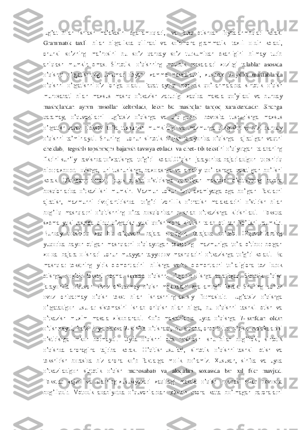 lug’at    bilan    ishlash    malakasini    egallamoqlari,      va    faraz    etishdan    foydalanmoqlari    kerak.  
Grammatik    taxl	il    bilan    birgalikda    qilinadi    va    ko’pincha    grammatik      taxlil    oldin    keladi,  	
chunki    so’zning    ma’nosini    bu    so’z    qanday    so’z    turkumidan    ekanligini    bilmay    turib  
aniqlash    mumkin    emas.    Sintetik      o’qishning    metodik    masalalari    xozirgi    ta	lablar    asosida  	
o’qishni   o’rgatishning   umuman  deyarli   xamma  masalalarni,   xususan   9	- yillik  maktablarda  	
o’qishni    o’rgatishni  o’z    ichiga    oladi.    Faqat    ayrim    metodik    qo’llanmalarda    sintetik    o’qish  
munosabati    bilan    maxsus    mashq    o’tkazish	  zarurligi    xaqida    masala    qo’yiladi    va    bunday  	
mashqlardan    ayrim    misollar    keltiriladi,    lekin    bu    mashqlar    tarqoq    xarakterdadir.    Shunga  
qaramay,    o’quvchilarni    lug’atsiz    o’qishga    va    o’qilganni      bevosita    tushunishga    maxsus  
o’rgatish  za	rur.  Tekstni  to’la  tushunish  mumkinligi  va  mazmunga  qiziqishning  o’zi  bunday  	
o’qishni  ta’minlaydi.  Shuning    uchun  sintetik  o’qish  jarayonida  o’qishga    ajratilgan  vaqtni  
cheklab,    tegishli  topshiriqni  bajarish  tavsiya  etiladi    va  chet	- tili  tekst	ini  o’qiyotgan    talabaning 	
fikrini  sun’iy    ravishda  to’xtatishga    to’g’ri    keladi.O’qish    jarayonida  bajariladigon    topshiriq  
biror axborot   olishga,  uni tushunishga, baxolashga  va  amaliy  qo’llashaga  qaratilgan  bo’lishi  
kerak.    O’qilganni  obrazli 	 idrok    etishni  o’stirishga    qaratilgan    mashqlar    o’qitishning    barcha  	
bosqichlarida  o’tkazilishi  mumkin.  Mazmun  uchun  turli  axamiyatga  ega  bo’lgan   faktlarni  
ajratish,    mazmunni    rivojlantirishda      to’g’ri    izchillik    o’rnatish    malakalarini   	o’stirish    bilan  	
bog’liq  mashqlarni  o’qitishning  o’rta  bosqichidan  boshlab  o’tkazishga  kirishiladi.   Tekstda 
sxema  yoki  rasmga  biror  o’zgarish  yoki  qo’shimcha  kiritish  talab  etilhan  bo’lishi  mumkin.  
Bunday    topshiriq    xar    bir    o’quvch	i    bajara    oladigon    darajada    bo’ladi.    O’quvchilarning  	
yuqorida  bayon  etilgan  mashqlarni  o’qilayotgan  tekstning   mazmuniga  to’la  e’tibor  bergan  
xolda   bajara  olishlari  uchun  muayyan  tayyorlov  mashqlarini  o’tkazishga  to’g’ri  keladi.  B	u  	
mashqlar    tekstning    yirik    elementlarini      bilishga    va  bu    elementlarni    to’laligicha    tez    idrok  
etishga,  bog’liq  tekstni  normal  suratda  o’qishni  o’rganib olishga  qaratilgan.  Sintetik  o’qish  
jarayonida  o’quvchi  ovoz  chiqarmay  o’qish  m	alakasini  egallamog’i  kerak.  Shuning  uchun  	
ovoz    chiqarmay    o’qish    tekst    bilan    ishlashning  asosiy    formasidir.    Lug’atsiz    o’qishga  
o’rgatadigon    usullar    sistemasini    ishlab    chiqish    bilan    birga,    bu    o’qishni    tashkil    etish    va  
o’tkazish    mu	xim    masala    xisoblanadi.    Ko’p    maktablarda    uyda    o’qishga    7	- sinfdan    oldin  	
o’tishmaydi,  ba’zi  joylarda esa 9	- sinfda  o’tishadi,  bu  albatta, chet  tilida  o’qish  malakalarini  	
o’stirishga    imkon    bermaydi.      Uyda    o’qishni    erta    boshlash      shu 	 bilan    bog’liqki,    sintetik  	
o’qishda    anchagina    tajriba    kerak.    O’qitish  usullari,    sintetik    o’qishni  tashkil    etish    va  
tekshirish    borasida    biz    ancha    ko’p    faktlarga    molik    bo’lamiz.    Xususan,    sinfda    va    uyda  
o’tkaziladigon    sintetik    o’qish	  	munosabati    va    aloqalari    soxasida    bir    xil    fikr    mavjud. 	
Tekstlar    xajmi    va    ularning  xususiyatlari    xaqidagi    masala    o’qish    normasi    bilan    bevosita  
bog’liqdir.    Metodik    adabiyotda    o’quvchilardan    tekstan    uncha    katta    bo’lmagan    parchalarni 	  