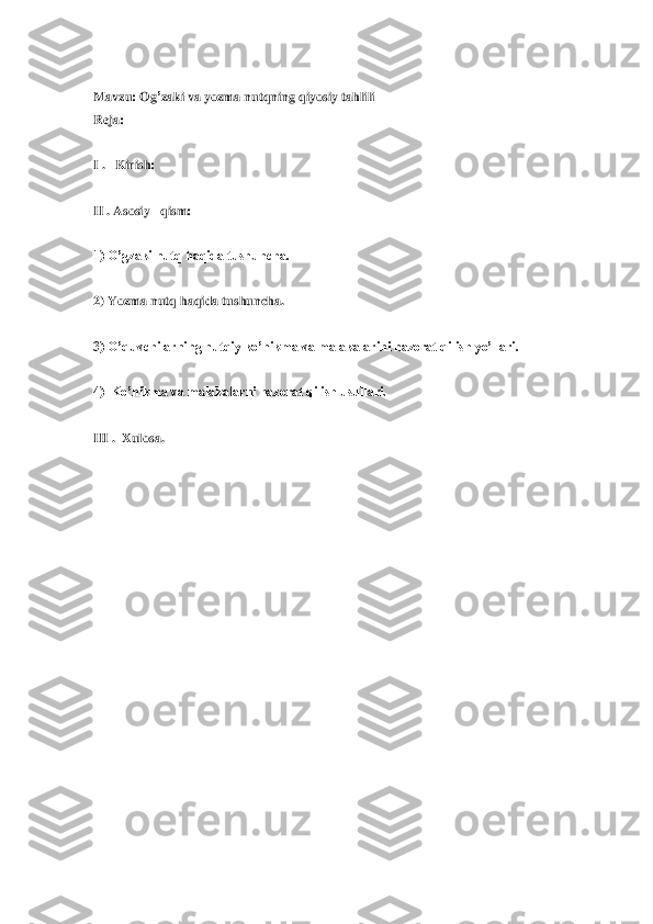  
Mavzu	: Og	’zaki	 va	 yozma	 nutqning	 qiyosiy	 tahlili	 	
Reja	: 	
 
I .   Kirish: 	 	
 
II . Asosiy   qism: 	 	
 
1) O’gzaki nutq haqida tushuncha.	 	
 
2) Yozma nutq haqida tushuncha.	 	
 
3) O’quvchilarning nutqiy ko’nikma va malakalarini 	nazorat qilish yo’llari.	 	
 
4)  Ko’nikma va malakalarni nazorat qilish usullari.	 	
 
III .  Xulosa.	 	
 
 
 
 
 
 
 
 
  
 
 
 
 
  