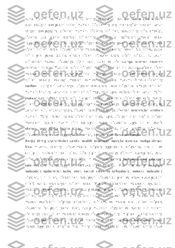 kunda  o’qishni     va imkoni   boricha   bu  ishning  bajarilishini   tez	-  tez   nazorat   qilib   turishni  	
talab  etadigon  tavsiyalarni  topish  mumkin.   O’qitishning  eng  boshlang’ich   bosqichi   uchun  
berigan    tavsiyagagina    qo’shilsh    mumkin.    O’qishda   	bo’linish,    taasurotning    to’la    emasligi,  	
o’qishda    juda    kichik    parchalar    bo’lishining    muqarrarligi    rag’batlantirilmasligi    kerak.  
Tayyorgarligi  deyarli  bir  xil  darajada  bo’lgan  sinflarda  eng  yaxshi  usul  umumsinf  sintetik  
o’qishi  bo’li	shi  kerak.  O’quvchilarning  malakalari  va qiziqishlari  keskin  farq  bo’lsa,  gurux 	
bo’lib    yoki    yakka    tartibda    sintetik    o’qish      o’tkazish    ancha    to’g’ri    bo’ladi.    Bu    usulni  
qo’llashdan    maqsad    o’quvchiga    o’zini    dadil    tutish    va    o’z    kuch	iga    ishonish    imkonini  	
berishdan  iboratdir. Yuqorida  ko’rib  o’tilgan  muammolar  bilan  bir  qatorda lug’atsiz  o’qish  
malakasini    xosil      qilish    uchun  yaxshiroq    imkoniyat    beradigon    o’quv    tekstlari    qanday  
bo’lishi    kerakligi    xaqidagi    masalan	i    xam  xal    qilish    juda    muxumdir.Sintetik  o’qishning  	
vazifasi	-  	oldingisini  tushunishga    o’rgatish  tekst  ancha    katta  bo’lganida    amalga  oshirilishi  	
mumkin.  Shuning    uchun  biz    topshiriqni  bo’lmay  ,  balki  uyda    xaftada  o’qish    uchun    ma’no  
jixatidan t	ugal  bo’lgan    ancha    ko’p    hikoyani    berishni    va  sintetik    o’qishni  xar   xafta    nazorat  	
qilishni    maqsadga    muvofiq    deb    xisoblaymiz.  Uy    vazifasiga    tekst    mazmuni    o’qish    va  
tushunish  kiritilishi, shuningdek, o’quvchi  darsda  bajarganiga o’xshash 	 topshiriqlar  kiritilishi  	
mumkin.    Yangi    narsani    darsda    o’qish  bilan    birga,    uyda    o’qilgan    bilan    bog’liq    bo’lgan  
mashqlarni    bajarish    muxim    o’rin    egallaydi.    Barcha    o’quvchilar    uyga    bir    xil    vazifa  
olishadi,    keyin    sinfda    barcha    turda	gi    mashqlarni    bajarishda,    bir    xil    sharoitda    bo’lishadi. 	
O’quvchilarning  xar  xil tayyorgarlik  olishlari,  ayniqsa  9	- sinflarda  sezilmoqda.	 	
Xorijiy  tilning  qiyinchiliklari  darslik  muallifi  tomonidan  mashqlar  tuzishda  hisobga  olinadi.  
Mua	llim  ushbu    darsning      o’quv  materiali  bo’yicha    tayyorgarlik    ko’rganida,    ona    tili    va  	
xorijiy  til  hodisalarini  taxlil  qiladi.  O’ta  qiyin   til  birliklariga  e’tiborni  kuchaytiradi,  zarur  
bo’lsa,  qo’shimcha  mashq  kiritadi.  Muallim  va  o’q	uvchilarning  faoliyatida  amal  qiladigon  	
xatti	- xarakatlar   darsga  tayyorlanishda puxta  o’ylab  chiqiladi.  Muallimda  kasbiy	-  pedagogik  	
malakalar  (  rejalashtirish,  tadbiq    etish,    tashkil    qilish    va    tarbiyalash),    metodik    malakalar  ( 
o’rgatish,	  tilni    bilish,    o’zlashtirish    nazariyasini    o’quvchilar    yosh    va    shaxs    xususiyatlarini 	
bilish)    kabilar    shakllangan    bo’lishi    kerak.    Muallim    rejalashtirish    malakasini    egallab  til  
materialini  tanlash,  o’rgatish,  o’quv  nutqiy  vaziyat  yarat	ish,  o’quvchilar  bilan munosabatda  	
bo’lish,   darsni  to’g’ri  tashkil  qilishga  qodir  bo’ladi.   O’qituvchi   ta’limiy  malakasi  esa  dars  
maqsadi    vazifalarini    ro’yobga    chiqarish    ,    ko’nikma    va    malaka    xosil    qiliash    bo’yicha  
o’quvchilar    faoliy	atini    tashkil    etish,    nutqiy    muloqotni    o’rgatish    va    nazorat    olib    borishni 	
o’z  ichiga  oladi.  Bilish  malakalari  sirasiga  o’quv  materialining ilmiy  taxlili,  shogirdlarining  
o’quv  faoliyatini  kuzatishi,  o’zining va  boshqa  muallimlarni  t	ajribasini  taxlil  qilish  kiradi. 	
Darsga  tayyorgarlik   chog’ida  muallimning  o’qitish   malakalari     va  o’quvchilarning  o’quv   