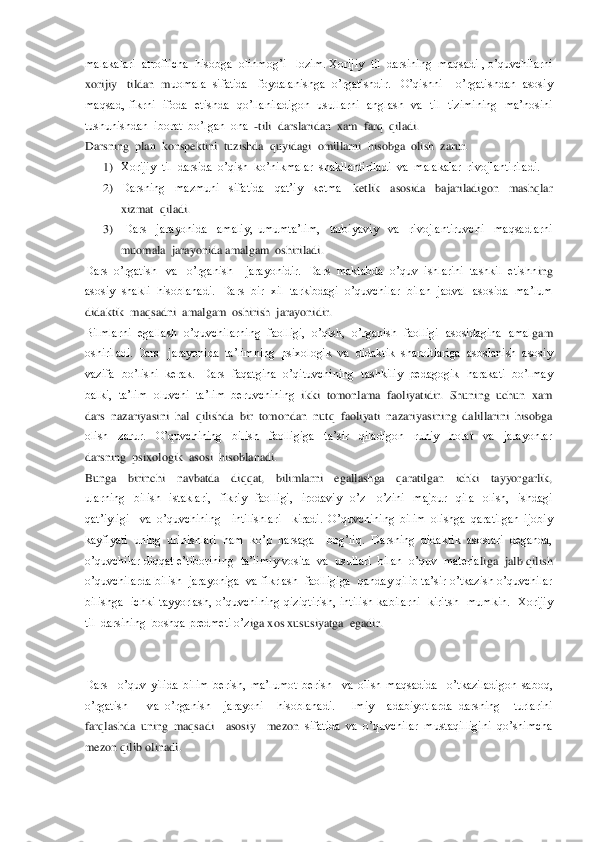 malakalari  atroflicha  hisobga  olinmog’i   lozim. Xorijiy  til  darsining  maqsadi , o’quvchilarni   
xorijiy   tildan  m	uomala  sifatida   foydalanishga  o’rgatishdir.   O’qishni    o’rgatishdan  asosiy  	
maqsad,  fikrni    ifoda    etishda    qo’llaniladigon    usullarni    anglash    va    til    tizimining    ma’nosini  
tushunishdan  iborat  bo’lgan  ona  	-tili  darslaridan  xam  farq  qila	di. 	 	
Darsning  plan  konspektini  tuzishda  quyidagi  omillarni  hisobga  olish  zarur.	 	
1) Xorijiy  til  darsida  o’qish  ko’nikmalar  shakllantiriladi  va  malakalar  rivojlantiriladi.	 	
2) Darsning    mazmuni    sifatida    qat’iy    ketma 	–ketlik    asosida    bajariladigo	n    mashqlar  	
xizmat  qiladi.	 	
3)  Dars    jarayonida    amaliy,  umumta’lim,    tarbiyaviy    va    rivojlantiruvchi    maqsadlarni  
muomala  jarayonida amalgam  oshiriladi.	 	
Dars  o’rgatish   va   o’rganish    jarayonidir.  Dars  maktabda  o’quv  ishlarini  tashkil  etishn	ing  	
asosiy  shakli  hisoblanadi.  Dars  bir  xil  tarkibdagi  o’quvchilar  bilan  jadval  asosida  ma’lum  
didaktik  maqsadni  amalgam  oshirish  jarayonidir.	 	
Bilmlarni  egallash  o’quvchilarning  faolligi,  o’qish,  o’rganish  faolligi  asosidagina  amal	gam  	
oshiriladi. Dars   jarayonida  ta’limning  psixologik  va  didaktik  sharoitlariga  asoslanish  asosiy  
vazifa  bo’lishi  kerak.  Dars  faqatgina  o’qituvchining  tashkiliy  pedagogik   harakati  bo’lmay  
balki,  ta’lim  oluvchi  ta’lim  beruvchining  	ikki  tomonlama  faoliyatidir.  Shuning  uchun  xam  	
dars  nazariyasini  hal  qilishda  bir  tomondan  nutq  faoliyati  nazariyasining  dalillarini  hisobga  
olish    zarur.    O’quvchining    bilish    faolligiga    ta’sir    qiladigon    ruhiy    holat    va    jarayonlar  
darsning  psixologik  asosi  hisoblanadi. 	 	
Bunga    birinchi    navbatda    diqqat,    bilimlarni    egallashga    qaratilgan    ichki    tayyorgarlik,  
ularning    bilish    istaklari,    fikriy    faolligi,    irodaviy    o’z 	–o’zini    majbur    qila    olish,    ishdagi  	
qat’iyligi    va  o	’quvchining    intilishlari    kiradi.  O’quvchining  bilim  olishga  qaratilgan  ijobiy 	
kayfiyati  uning  urinishlari  ham  ko’p  narsaga    bog’liq.  Darsning  didaktik  asoslari  deganda, 
o’quvchilar diqqat e’tiborining  ta’limiy vosita  va  usullari  bilan  o’quv  materia	liga  jalb qilish  	
o’quvchilarda bilish  jarayoniga  va fikrlash  faolligiga  qanday qilib ta’sir o’tkazish o’quvchilar 
bilishga    ichki  tayyorlash,  o’quvchining  qiziqtirish,  intilish  kabilarni    kiritsh    mumkin.    Xorijiy  
til  darsining  boshqa predmeti o’z	iga xos xususiyatga  egadir.	 	
 
 
Dars    o’quv  yilida  bilim  berish,  ma’lumot  berish    va  olish  maqsadida    o’tkaziladigon  saboq,  
o’rgatish      va  o’rganish    jarayoni    hisoblanadi.    Ilmiy    adabiyotlarda  darsning    turlarini  
farqlashda  uning  maqsadi    asosiy    mezon 	sifatida  va  o’quvchilar  mustaqilligini  qo’shimcha 	
mezon qilib olinadi.	  