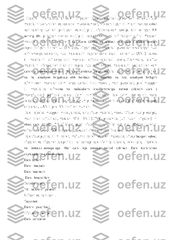  Didaktik        manbalarda  fan  asosini  o’rgatish    nuqtai    nazaridan  uy  vazifasini  so’rash,  o’quv  
materialini  tushuntirish   va  dastlabki    mustaxkamlash,    o’zlashtirilgan    bilimlarni  nazora	t    qilish  	
kabi  darsning    tuzilishi    yoritilgan      va  xorijiy    til    o’qitishda  xam    tavsiya    etib    kelingan.  XX 
asrning  60	-  yillaridan   boshlab  xorijiy  til   darslari  ikki  turga  bo’linadigon  bo’ldi.  Yetakchi  	
metodist  olimlar    ta’rificha,    sof    nutq 	 darsi    (SND)    va    aralash    nutq  darsi    (  AND)    nomlari 	
paydo  bo’lgan. Birinchi tur  (SND) ga,  o’rganilgan  til  materiali  yuzasidan  shakllangan  nutq 
ko’nikmasiga  asoslanib,  nutq  malakalarini  bajarish tashkil etadi.  Ikkinchi tur  (AND)  da esa  
til    materialini    qo’llashga  doir    mashqlar    ko’proq  bajariladi.  Leksik,  Grammatik,    talaffuz  
materialini  o’zlashtirish  bilan  bir  paytda  nutq  ko’nikma  va  malakalarni  rivojlantirish  xam  
darsning  maqsadiga  kiradi.     Bunday   darslarda    yangi   mat	erial   taqdimoti,   uning   qo’llanishi  	
va    ntq    amaliyoti    birgalikda    olib    boriladi.    Til    materiali    va    nutq    amaliyoti    birligini  
ta’minlovchi  mashqlar   tizimi  ishga  tushadi. Biror  mavzu  ,  matn  yuzasidan,  yoki  muayyan  
til    materialida    ko’	nikma    va    malakalarni    shakllantirishga    xizmat    qiluvchi    dars    ( 	
mashg’ulotlar)    yig’indisi    darslar    tizimi    nominin    olgan.    Dars    tizimi    bir    va  bir    necha  
paragrafni  qamrab  oladi.  Tizimning  umumiy  maqsadidan  kelib  chiqib,  yolg’iz dars  maq	sadi  	
aniqlanadi, u AND  yoki  SND bo’lishi mumkin.	 	
Dars   rejasida  muayyan  model, albatta,  aniq o’quv  materiali, mavzu  O’quv  nutqiy  vaziyat, 
matn    bilan    to’ldiriladi,  masalan    4/17 	– SND  (O’NV    yordamida    juft    nutqni    o’rgatish)    ni 	
olsak,  dars   	maqsadi    ―  Sinfingizda    yangi    o’quvchi    bor,    uning    kimligini,    qayerda    turishini  	
so’rab  olishimiz, O’NV  bo’yicha  juft  nutqni o’stirish ―  deb ifodalashi   mumkin. 	 	
Dars o’quv yurtida  bilim  berish,  ma’lumot  berish   va olish  maqsadida  o’tkazi	ladigon  saboq, 	
o’rgatish  va  o’rganish  jarayonidir. Har  qanday  dars  o’zining  didaktik,  psixologik,  lingvistik  
va    metodik  asosiga  ega.    Har    dars    reja    asosida    tashkil    qilinadi.    Dars    tushunchasi   
quyidagilarni  qamrab  oladi:	 	
Dars  turlari.	 	
Dars   maqsadi.	 	
Dars  mazmuni.	 	
 Dars   bosqichlari.	 	
Tshkiliy   davr .	 	
Til   muxitini   yaratish .	 	
So’rash  va  baholash  .	 	
Taqdimot .	 	
Darsni   yakunlash  .	 	
O’qituvchi  faoliyati  .	 	
Dars  konspekti .	  