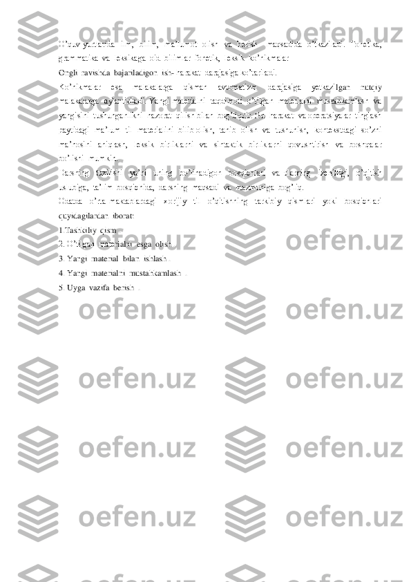 O’quv  yurtlarida    ilm,    bilim,    ma’lumot    olish    va    ber	ish      maqsadida    o’tkaziladi.    Fonetika,  	
grammatika  va  leksikaga  oid  bilimlar  fonetik,  leksik  ko’nikmalar  	 	
Ongli  ravishda  bajariladigon  ish	- harakat  darajasiga ko’tariladi.	 	
Ko’nikmalar    esa    malakalarga    qisman    avtomatizm    darajasiga    yetkazi	lgan    nutqiy  	
malakalarga    aylantiriladi.  Yangi  materialni    taqdimoti    o’tilgan    materialni    mustahkamlash    va  
yangisini  tushunganlikni  nazorat  qilish bilan  bog’liqdir. Bu  harakat  va operatsiyalar  tinglash  
paytidagi    ma’lum    til   materialini    bili	b  olish,    tanib    olish   va    tushunish,    kontekstdagi    so’zni  	
ma’nosini    aniqlash,    leksik    birliklarni    va    sintaktik    birliklarni    qovushtirish    va    boshqalar  
bo’lishi  mumkin. 	 	
Darsning    tuzilishi    ya’ni    uning    bo’linadigon    bosqichlari    va  ularning   	izchilligi,    o’qitish  	
uslubiga,  ta’lim  bosqichida,  darsning  maqsadi  va  mazmuniga  bog’liq. 	 	
Odatda    o’rta  maktablardagi    xorijiy    til    o’qitishning    tarkibiy    qismlari    yoki    bosqichlari  
quyidagilardan  iborat:	 	
1.Tashkiliy  qism .	 	
2. O’tilgan  mate	rialni  esga  olish .	 	
3. Yangi  material  bilan  ishlash .	 	
4. Yangi  materialni  mustahkamlash  .	 	
5. Uyga  vazifa  berish  .	 	
 
 
 
 
 
 
 
 
 
 
 
 
 
 
 
 
  
