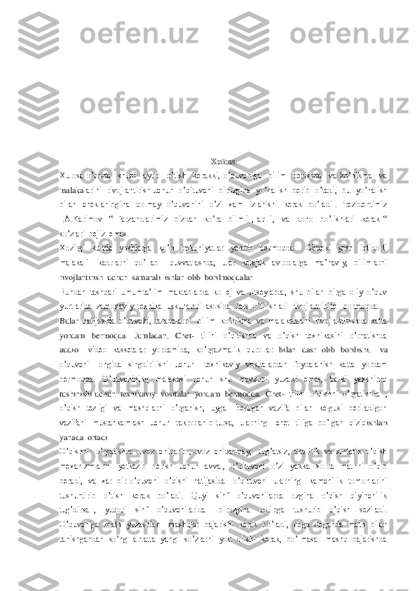  
 
 
 
 
 
 
 	
Xulosa	 	
Xulosa  o’rnida    shuni    aytib    o’tish    kerakki,  o’quvchiga    bilim    berishda    va  ko’nikma    va  
malaka	larini    rivojlantirish  uchun    o’qituvchi    birozgina    yo’nalish    berib    o’tadi,    bu    yo’nalish  	
bilan    cheklanibgina    qolmay    o’quvchini    o’zi    xam    izlanishi    kerak    bo’ladi  .  Prezidentimiz  
I.A.Karimov    ―  Farzandlarimiz    bizdan    ko’ra    bilmli  ,  aqlli,    va	  dono    bo’lishlari    kerak  ― 	
so’zlari  bejiz  emas.	 	
Xozirgi    kunda    yoshlarga    ko’p    imkoniyatlar    yaratib    bermoqda  .    Chunki    yosh    iqtidorli  
malakali      kadrlarni    qo’llab 	– quvvatlashda,    ular    kelajak    avlodlarga    ma’naviy,    bilimlarni  	
rivojlantirish	  uchun  samarali  ishlar  olib  borilmoqdalar. 	 	
Bundan  tashqari  umumta’lim  maktablarda  kollej  va  litseylarda,  shu  bilan  birga  oliy  o’quv  
yurtlarida  zamonaviy  texnika  uskunalari  asosida  dars  o’tilishlari  rivojlantirilib   bormoqda.	 	
Bular	  natijasida  o’quvchi,  talabalarni   bilim  ko’nikma  va  malakalarini  rivojlantirishda  katta  	
yordam    bermoqda.    Jumladan,    Chet	-  tilini    o’qitishda    va    o’qish    texnikasini    o’rhatishda  	
audio 	– video    kassetalar    yordamida,    ko’rgazmalik    qurollar 	 bilan    dasr    olib    borilishi,      va  	
o’quvchi      ongida    singdirilishi    uchun      texnikaviy    vositalardan    foydalanish    katta    yordam  
bermoqda.    O’quvchining    malakasi    uchun    shu    mavzuni    yuzaki    emas,    balki    yaxshiroq  
tushinishi uchun  texnikaviy  vosi	talar   yordam  bermoqda.  Chet	-  tilini  o’qishni  o’rgatishda  , 	
o’qish    tezligi    va    mashqlarni    o’rganish,    uyga      berilgan    vazifa    bilan    kelgusi    beriladigon  
vazifani    mustahkamlash    uchun    takrorlanib  tursa,    ularning      chet    tiliga    bo’lgan    qiziq	ishlari  	
yanada  ortadi.	 	
O’qishni   o’rgatishda  ovoz  chiqarib , ovoz  chiqarmay,   lug’atsiz,  analitik  va  sintetik  o’qish   
mexanizmlarini    yetkazib    berish    uchun    avval,    o’qituvchi    o’zi    yakka    xolda    matnni    o’qib  
beradi,    va    xar    bir  o’quvchi	  o’qishi    natijasida      o’qituvchi    ularning      kamchilik    tomonlarini  	
tushuntirib    o’tish    kerak    bo’ladi.    Quyi    sinf    o’quvchilarda    ozgina    o’qish    qiyinchilik  
tug’dirsa  ,    yuqori    sinf    o’quvchilarida      birozgina    qolipga    tushurib    o’qish    seziladi.	  	
O’quvchiga    matn    yuzasidan      mashqlar    bajarishi    kerak    bo’ladi,    nega    deganda    matn    bilan  
tanishgandan    so’ng    albatta    yangi    so’zlarni    yod    olishi    kerak,    bo’lmasa      mashq    bajarishda   