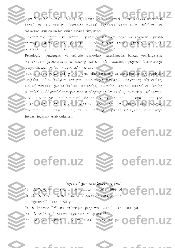qiynalib  qolishi  mumkin.   Mashq   bajarishdan  oldin  o’	qituvchi   namunadagidek  tushuntirib  	
beradi      va      shu    asosida    o’quvchilar    mustaqil    bajarishda    ularda    bilim,    ko’nikma      va   
malakalar   amalda  tadbiq  qilish  asosida  rivojlanadi.	 	
Prezidentimiz    iqtidorli    va    iste’dodli    yoshlarga    katta    imko	niyat    va    sharoitlar      yaratib  	
bermoqda.    Chunki    iqtidorli    yoshlarni      o’qitish    uslubiyati    ancha    qiyinchilik    tug’dirsada,  
ixtisoslashtirilgan  maktab  va  internatlarda   ularga  aloxida  e’tibor   berilmoqda.  	 	
Psixologik   	- pedagogik      va    tashk	iliy    sharoitlari      yaratilmoqda,    bunday    yoshlarga  aniq 	
ma’lumotlarni  yetkazib berishda  pedagog  kadrlarni  o’rni katta deb o’ylayman.  O’quv tarbiya  
jarayonida ularning faol  ishtiroki  ta’minlanadi.	 	
Iqtidorli  bolalar va iste’dodli yoshlarni chet 	–ellarda umumiy  va kasbiy jixatdan tayyorgarliklar  	
natijasida  turli  xil  faoliyatlar  amalgam    oshirilmoqda.  Akademik    litseylarning    o’quvchilari, 
birinchi  navbatda    yuksak  iste’dod    soxiblariga,    bilimning    tegishli    soxalari  va    fanning 
yo’nalishi  qobili	yatlarini namoyon  etish va  o’rgangan bilim  asosida,  malakaviy ,  ko’nikmalar  	
xosil    qilishda    rivojlantirilib  boriladi.  O’zlarini    bunday    iqtidorli    qobiliyatlarini    namoyish  
qilish    uchun    ―Fund 	– forum  ,  ―  Kelajak    ovozi  ―    va    chet 	–ellarda    xam 	 namoyon  	
etishmoqdalar.    Bunday    iqtidorli,    malakali,    qobiliyatli    yoshlar    ko’payishini    va  jamiyatga  
foydasi  tegishini  istab  qolaman.	 	
 
 
 
 
 
 
 
 
 
 	
Foydalanilgan   adabiyotlar   ro’yxati:	 	
1)   I. A. Karimov    ―  Barkamol   avlod  orzusi  ―   Tosh. 	– 1999  yil.	 	
2)  I. A. Karimov    ― Barkamol  avlod	-  O’zbekiston  araqqiyotining  	 	
      	Poydevori ―   Tosh. 	-1998  yil.	 	
3) I. A. Karimov   ― Yuksak  ma’naviyat   yengilmas   kuch  ―  Tosh. 	– 2008  yil.	 	
 4)  I. A. Karimov   ―  Kadrlar   tayyorlash  milliy  	dasturi  ―  	 	
 5)  J.  Jalolov    ― Chet  til  o’qitish  metodikasi  ― Tosh.	- 1996  yil.	  