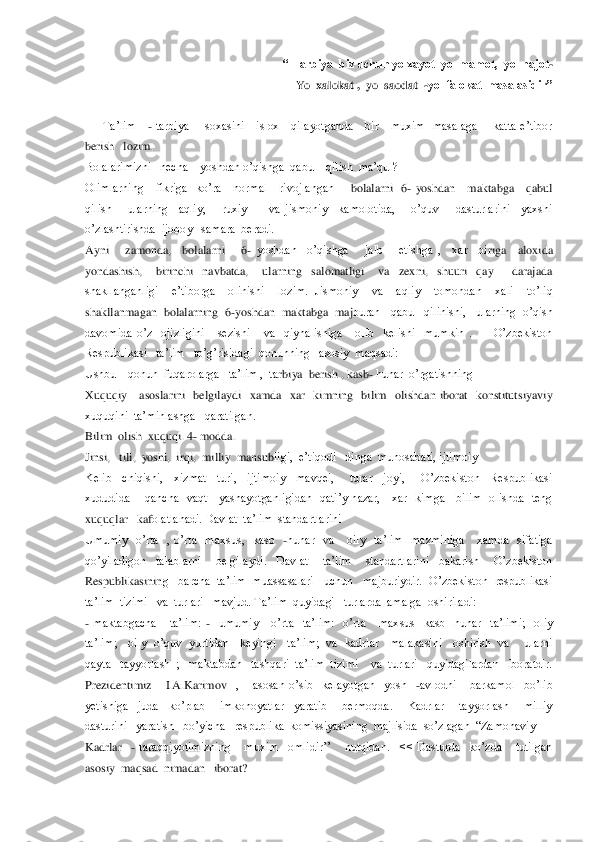  “ Tarbiya  biz uchun yo xayot  yo  mamot,  yo  najot	-  	
                          	Yo  xalokat ,  yo  saodat  	-yo  falokat  masalasidir”          	           	 	
  
      	Ta’lim     	- tarbiya        soxasini      islox      qilayotganda      bir      muxim    masalaga        katta  e’tibor   	
berish   lozim.	 	
Bolalarimizni   necha    yoshdan o’qishga  qabul   qilish  ma’qul? 	 	
Olimlarning      fikriga    ko’ra      normal      rivojlangan       	bolalarni    6	- yoshdan      maktabga      qabul   	
qilish      ularning    aqliy,      ruxiy        va  jismoniy    kamolotida,      o’quv      dasturlarini    yaxshi  
o’zlashtirishda  ijoboy   samara  beradi.	 	
Ayni      zamonda,    bolalarni      6	- yoshdan    o’qishga      jalb      etishga  ,    xar    bi	riga    aloxida   	
yondashish,      birinchi    navbatda,      ularning    salomatligi      va    zexni,    shuuri    qay        darajada   
shakllanganligi    e’tiborga    olinishi    lozim.  Jismoniy    va    aqliy    tomondan    xali    to’liq  
shakllanmagan  bolalarning  6	-yoshdan  maktabga  maj	buran   qabul  qilinishi,   ularning  o’qish  	
davomida  o’z    ojizligini      sezishi      va    qiynalishiga      olib    kelishi    mumkin  .          O’zbekiston    
Respublikasi   ta’lim   to’g’risidagi  qonunning   asosiy  maqsadi: 	 	
Ushbu    qonun  fuqarolarga   ta’lim ,  ta	rbiya  berish , kasb	- hunar  o’rgatishning 	 	
Xuquqiy      asoslarini    belgilaydi    xamda    xar    kimning    bilim    olishdan  iborat    konstitutsiyaviy   
xuquqini  ta’minlashga   qaratilgan.	 	
Bilim  olish  xuquqi. 4	- modda.	 	
Jinsi,   tili,  yoshi,  irqi,  milliy  mansub	ligi,  e’tiqodi   dinga  munosabati, ijtimoiy  	 	
Kelib    chiqishi,    xizmat    turi,    ijtimoiy    mavqei,      turar    joyi,      O’zbekiston    Respublikasi  
xududida        qancha    vaqt      yashayotganligidan    qati’y  nazar,      xar    kimga      bilim    olishda    teng   
xuquqlar   kaf	olatlanadi. Davlat  ta’lim  standartlarini  	 	
Umumiy    o’rta    ,  o’rta    maxsus,    kasb   	-hunar    va      oily    ta’lim    mazminiga      xamda    sifatiga    	
qo’yiladigon    talablarni      belgilaydi.    Davlat      ta’lim      standartlarini    bakarish      O’zbekiston   
Respublikasinin	g   barcha  ta’lim  muassasalari   uchun   majburiydir.  O’zbekiston  respublikasi   	
ta’lim  tizimi   va  turlari   mavjud. Ta’lim  quyidagi   turlarda  amalga  oshiriladi: 	 	
- maktabgacha      ta’lim: 	-  umumiy      o’rta    ta’lim:    o’rta      maxsus    kasb    hunar    t	a’limi;    oliy  	
ta’lim;     oily    o’quv    yurtidan      keyingi      ta’lim;  va    kadrlar      malakasini     oshirish   va       ularni  
qayta   tayyorlash  ;   maktabdan   tashqari  ta’lim  tizimi    va  turlari   quyidagilardan   iboratdir.   
Prezidentimiz      I.A.Karimov   	,      asosan  o’sib    kelayotgan    yosh   	-avlodni      barkamol    bo’lib  	
yetishiga    juda    ko’plab      imkonoyatlar    yaratib      bermoqda.      Kadrlar      tayyorlash      milliy   
dasturini   yaratish   bo’yicha   respublika  komissiyasining  majlisida  so’zlagan  ―Zamonaviy 	  	
Kadrlar   	- taraqqiyotimizning      muxim    omlidir’’      nutqidan.    <<  Dasturda    ko’zda      tutilgan  	
asosiy  maqsad  nimadan   iborat? 	  