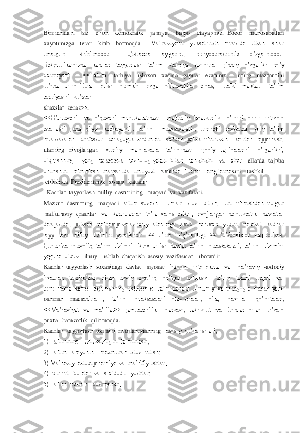 Birinchidan,    biz    erkin    demokratik    jamiyat    barpo    etayapmiz.  Bozor    munosabatlari   
xayotimizga    teran    kirib    bormoqda. 	  	Ma’naviyatni    yuksaltirish    borasida    ulkan    ishlar  	
amalgam    oshirilmoqda.      Qisqacha    aytganda,    dunyoqarashimiz    o’zgarmoqda.  
Respublikamizda    kadrlar    tayyorlash    ta’lim   	-tarbiya    tizimida      jiddiy    o’zgarish    ro’y  	
bermayapti.        <<Ta’lim   	-tarbiy	a      isloxoti    xaqida    gapirar    ekanmiz,        uning    mazmunini   	
lo’nda    qilib  ifoda      etish    mumkin.  Bizga    bitiruvchilar    emas,      balki    maktab      ta’lim   
tarbiyasini  ko’rgan  	 	
shaxslar  kerak>>.	 	
<<O’qituvchi      va    o’quvchi    munosabatidagi      majburiy    itoa	tkorlik      o’rnini    onhli    intizom  	
egallashi    juda    qiyin    kechayapti  .  Ta’lim      muassasalari  ,    birinchi    navbatda      oily    ta’lim   
muassasalari   professor   pedagogik  xodimlari   safidan  yetuk  o’qituvchi   kadrlar   tayyorlash,  
ularning    rivojlangan	   	xorijiy      mamlakatlar    ta’limidagi      ijobiy    tajribalarini      o’rganishi,  	
o’qitishning        yangi  pedagogik      texnologiyalari    bilan      tanishishi      va      chet	-  ellarda    tajriba  	
ortirishini   ta’minlash   maqsadida   imtiyozli  ravishda   ―Umid  jamg’arma	sini    tashkil  	 	
 etilishida  Prezidentimiz  xissasi  kattadir.  	 	
  Kadrlar  tayyorlash  milliy  dasturining   maqsad  va  vazifalari.	 	
Mazkur  dasturning   maqsadi	- ta’lim   soxasni    tubdan  islox   qilish,    uni   o’tmishdan  qolgan  	
mafkuraviy    qrashlar 	  va      sarqitlardan    to’la    xalos    etish  ,    rivojlangan    demokratik      davlatlar  	
darajasida ,  yuksak  ma’naviy  va axloqiy  talablarga  javob   beruvchi  yuqori  malakali  kadrlar  
tayyorlash  milliy    tizimini   yaratishdir.   <<Ta’lim   to’g’risidagi    >>   	O’zbekiston  respublikasi  	
Qonuniga  muvofiq  ta’lim   tizimni    islox  qilish  davlat  ta’lim   muassasalari,   ta’lim    tizimini  
yagona  o’quv 	- ilmiy 	-  ishlab  chiqarish  asosiy  vazifasidan   iboratdir. 	 	
Kadrlar    tayyorlash    soxasidagi    davlat      siyosat	i    insonni      intellektual    va      ma’naviy   	-axloqiy  	
jixatdan    tarbiyalash    bilan    uzviy    bog’liq    bo’lgan    uzluksiz      ta’lim    tizimi    orqali    xar  
tomonlama  kamol  toptirishning  ustuvorligi  ta’minlanadi. Umumiy  va pedagogic  madaniyatni  
oshirish    maqs	adida    ,    ta’lim    muassasalari    ota	- onalar,    oila,    maxilla      qo’mitalari, 	
<<Ma’naviyat    va    ma’rifat>>    jamoatchilik      markazi,    tashkilot    va    fondlar    bilan      o’zaro   
puxta   hamkorlik  qilinmoqda.   	 	
Kadrlar   tayyorlash  tizimini  rivojlantirishning	   asosiy  yo’nalishlari;	 	
1) Ta’limning    uzluksizligini  ta’minlash; 	 	
2) Ta’lim  jarayonini   mazmunan  islox  qilish;	 	
3) Ma’naviy  axloqiy  tarbiya  va  ma’rifiy  ishlar;	 	
4) Iqtidorli  bolalar  va  iste’dodli   yoshlar;	 	
5) Ta’lim  tizimini  boshqarish; 	 	
  