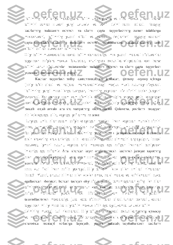 Ta’limning   o’z  ichiga  maktabgacha   ta’lim  umumiy  o’rta  va  o’rta  maxsus  ,  kasb  	-hunar   	
ta’limini    qamrab    oluvchi    yangi    uzluksiz      va    izchil      tizimi    barpo      etiladi.      Pedagog  
kadrlarning    malakasini    oshirish      va    ularni      qayta      ta	yyorlashning    zamon    talablariga   	
moslashuvchi,      ta’limning    yuqori      sifatli      va      barqaror      rivojlanishi        pedagog    kadrlarni   
qayta  tayyorlash  va  ularning   malakasini   oshirish,   raqobatbardosh   darajada  ularning   kasb   
sifatini  qo’llab	  quvvatlash  ta’minlanadi.  	 	
Oliy   ta’lim  muassasalarida  davlat   ta’lim  standartlariga   mos  yuqori   malakali  o’qituvchilar  
tayyorlash      bo’yicha    maxsus     fakultetlar,      shuningdek    respublika    viloyatlarida    kasb 	–hunar  	
ta’limi    uchun    o’qituv	chilar      mutaxassislar    malakasini    oshirish    va    ularni    qayta      tayyorlash  	
yuzasidan  markazlar  tashkil  etilgan.    	 	
            	Kadrkar   tayyorlash  milliy   dasturimizda,  shu  jumladan,   ijtimoiy   	-siyosiy  iqlimga  	
ijobiy    ta’sir    qiladi      va   	natijada      mamalakatimizdagi    mavjud    muxit    butunlay    o’zgaradi. 	
Ta’limning    yangi    modeli  ishga    tushgach,    insonning    xayotdan      o’z    o’rnini    topish    jarayoni  
tezlashadi.    Xar    qanday    odam    xam    o’smirlik    chog’ida,    endigina    voyaga    yetib    kelayotg	an  	
davrida    jamiyatdan    munosib    o’rnini     topishi   kerak.      Biz    joriy      etilayotgan    mazkur    ta’lim  
modeli   orqali  avvalo   ana  shu  vaziyatning   oldini  olamiz.  Qolaversa,  yoshlarni   muayyan   
bir  ixtisosga ega  qilib,  xayotga  yo’llanma  ber	amiz.	 	
Dunyoga    umid    bilan  qadam    qo’yib  kelayotgan    navnixol    inson    xayotdan    munosib  o’rnini  
topsa,    turmushidan,    taqdiridan,    vatanidan    rozi    bo’lib    yashaydi,    umr    bo’yi    bunyodkorlik  
faoliyati    bilan    mashg’ul    bo’ladi.    Ta’limning    yangi    model	i    jamiyatda    mustaqil    fikrlovchi  	
erkin  shaxsning  shakllanishiga   olib   keladi.O’zining   qadr  qimmatini  anglaydigon,  irodasi   
baquvvat,    iymoni    butun  ,    xayotda    aniq    maqsadga    ega    bo’lgan    insonlarni    tarbiyalash  
imkoniga    ega    bo’lamiz.    A	na      shundan    keyin    ongli    turmush      kechirish    jamiyat    xayotning  	
bosh      mezoniga    aylanadi.  SHunda    odam  olomon      bo’lib,    xar    laxzada    extiyoj    sezib  emas,  
aksincha	-  o’z  aqli, o’z  tafakkuri, o’z  mexnati,  o’z  ma’suliyati bilan,  ongli  tarzda, 	 ozod  va  	
obod    xur    fikrli    inson    bo’lib    yashaydi.  Oliy    ta’limni      islox    qilish    omillari    nimalardan  
iborat?   Yuqori,  chuqur  bilimlar  olish  xoxish  emas,  balki  malaka  va  ko’nikmalarni  puxta  
egallashdan   iboratdir,  bundan  tashqari  oli	y  o’quv  yurtini   tamomlagandan  so’ng   ish  bilan   	
ta’minlanishi    talab    etiladi.  SHuning      uchun    xam    aksariyat    talabalarning    o’quv    jarayoniga  
bo’lgan    munosabati    yuzaki    emas.    O’qituvchilar    xam    o’zlarining    faoliyatlarini 
takomillashtirish 	 masalalariga    juda    katta    e’tiborni    talab    qiladi.Bundan    tashqari  ,  kadrlar  	
tayyorlash  milliy  modelida  oliy ta’lim  maxsus  o’rin  egallaydi, xamda  uzluksiz  ta’lim  	 	
tizimining    mustaqil    turi    hisoblanadi.    Oliy    ta’limning    maqsadi    respublikam	izning    iqtisodiy  	
va    madaniy    rivojini     ta’minlashga,    o’zi  tanlagan    mutaxassislik    bo’yicha    bozor   iqtisodiyoti   
sharoitida    mustaqil    ishlashga    layoqatli,    yuqori    malakali,  raqobatbardosh    kadrlarni   