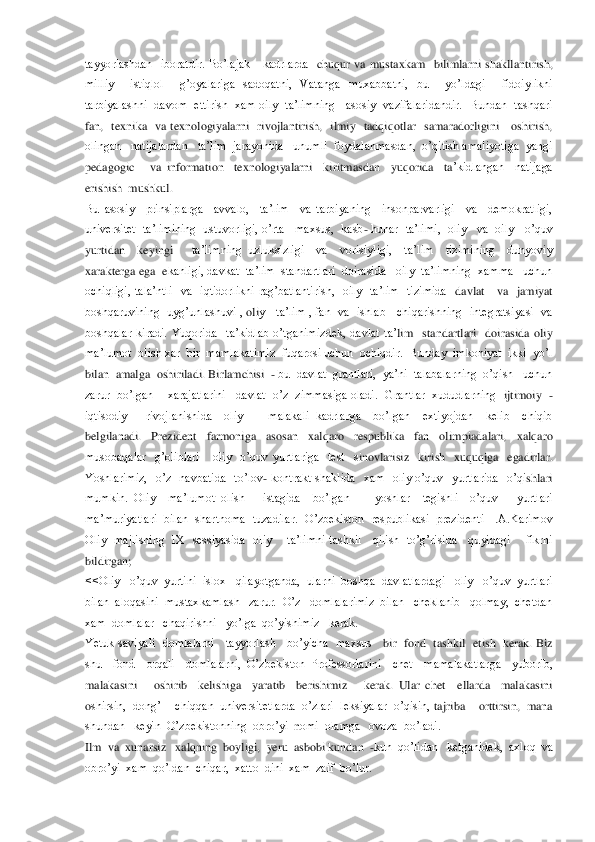 tayyorlashdan    iboratdir.  Bo’lajak      kadrlarda	  chuqur  va  mustaxkam    bilimlarni  shakllantirish, 	
milliy    istiqlol    g’oyalariga  sadoqatni,  Vatanga  muxabbatni,  bu    yo’ldagi    fidoiylikni  
tarbiyalashni    davom    ettirish   xam  oily    ta’limning      asosiy    vazifalaridandir.    Bundan    tashqari   
fan,    texnika    va	 texnologiyalarni    rivojlantirish,    ilmiy    tadqiqotlar    samaradorligini      oshirish,  	
olingan   natijalardan   ta’lim  jarayonida   unumli  foydalanmasdan,  o’qitish amaliyotiga  yangi  
pedagogic      va  information    texnologiyalarni    kiritmasdan    yuqorida    ta	’kidlangan    natijaga  	
erishish  mushkul.	 	
Bu  asosiy    prinsiplarga    avvalo,    ta’lim    va  tarbiyaning    insonparvarligi    va    demokratligi,  
universitet   ta’limining  ustuvorligi,  o’rta   maxsus,  kasb	- hunar  ta’limi,  oliy   va  oily   o’quv 	
yurtidan    keyingi 	  	ta’limning  uzluksizligi    va    vorisiyligi,    ta’lim    tizimining    dunyoviy  	
xarakterga ega	  ekanligi, davkat  ta’lim  standartlari  doirasida   oily  ta’limning  xamma   uchun  	
ochiqligi,  tala’ntli    va    iqtidorlikni  rag’batlantirish,    oily    ta’lim    tizimida	  davlat      va    jamiyat  	
boshqaruvining    uyg’unlashuvi  , 	oli	y      ta’lim  ,  fan    va    ishlab      chiqarishning    integratsiyasi    va  	
boshqalar  kiradi.  Yuqorida    ta’kidlab  o’tganimizdek,  davlat  ta’	lim    standartlari    doirasida  oli	y  	
ma’lumot  olish xar  bir  mamlaka	timiz  fuqarosi uchun  ochiqdir.  Bunday  imkoniyat  ikki  yo’l  	
bilan  amalga  oshiriladi. Birlamchisi  	- bu  davlat  grantlari,  ya’ni  talabalarning  o’qish   uchun 	
zarur  bo’lgan    xarajatlarini   davlat  o’z  zimmasiga oladi.   Grantlar  xududlarning 	 ijtimoiy  	-	
iqtisodiy      rivojlanishida    oliy        malakali  kadrlarga    bo’lgan    extiyojdan    kelib    chiqib  
belgilanadi.    Prezident    farmoniga    asosan    xalqaro    respublika    fan    olimpiadalari,    xalqaro  
musobaqalar    g’oliblari      oliy    o’quv  yurtlariga    test    s	inovlarisiz    kirish    xuquqiga    egadirlar.  	
Yoshlarimiz,    o’z    navbatida    to’lov	- kontrakt  shaklida    xam    oliy  o’quv    yurtlarida    o’qi	shlari  	
mumkin.  Oliy    ma’lumot 	olish      istagida    bo’lgan        yoshlar    tegishli    o’quv      yurtlari 	
ma’muriyatlari  bilan  shar	tnoma  tuzadilar.   O’zbekiston  respublikasi  prezidenti    I.A.Karimov  	
Oliy    majlisning    IX    sessiyasida    oliy        ta’limni  tashkil      qilish    to’g’risida      quyidagi        fikrni  
bildirgan;  	 	
<<Oliy   o’quv  yurtini  islox   qilayotganda,  ularni  boshqa  davl	atlardagi   oliy   o’quv  yurtlari  	
bilan  aloqasini  mustaxkamlash   zarur.  O’z   domlalarimiz  bilan   cheklanib   qolmay,  chetdan  
xam  domlalar   chaqirishni   yo’lga  qo’yishimiz   kerak.	 	
Yetuk  saviyali    domlalarni      tayyorlash      bo’yicha    maxsus     	bir    fond   tashkil    etish   kerak.  Biz  	
shu    fond    orqali    domlalarni,  O’zbekiston  Professorlarini    chet    mamalakatlarga    yuborib,  
malakasini      oshirib    kelishiga    yaratib    berishimiz      kerak.  Ular  chet 	–ellarda    mal	akasini 	
oshirsin,  dong’I   chiqqan  uni	versitetlarda  o’zlari  leksiyalar  o’qisin, 	tajriba    orttirsin,  mana   	
shundan   keyin  O’zbekistonning  obro’yi  	nomi  olamga   ovoza  bo’ladi.	 	
Ilm  va  xunarsiz   xalq	ning  boyligi,  yeru  asbobi kundan  	-kun  qo’lidan   ketganidek,  axloq  va  	
obro’	yi  xam  qo’ldan  chiqar,  xatto  dini  xam  zaif  bo’lur.     	  