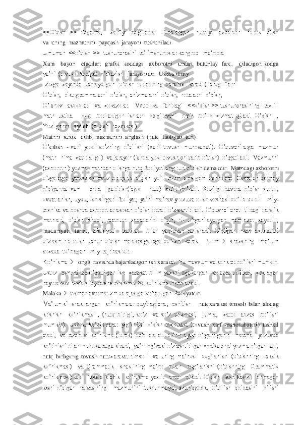 <<O’qish    >>    deganda,        xarfiy      belgilarda      ifodalangan      nutqiy        axborotni      idrok      etish     
va  	uning  mazmunini  payqash  jarayoni  tushuniladi.	 	
Umuman  <<o’qish  >>  tushunchasini  ta’limshunoslar kengroq   ma’noda	 	
Xam      bayon      etadilar;    grafik    koddagi      axborotni      undan    butunlay    farq,      qiladigon  kodga  
ya’ni  (tovush  kodiga)  o’tkazish   j	arayonidir.  Ushbu ilmiy   	 	
Izoxga  xayotda  uchraydigon   o’qish  turlarining  barchasi  kiradi ( ierogliflarni	 	
O’qish,  piktogrammalarni  o’qish,  chizmalarni  o’qish,  notalarni  o’qish,    	 	
O’lchov   asboblari   va  xokazolar.   Metodika   fanidagi   <	<o’qish >> tushunchasining   taxlili   	
matn  ustida     olib   boriladigon  ishlarni  belgilovchi   omil   bo’lib  xizmat  qiladi.  O’qish   , 
Yozilganni   aytish  (o’qish   texnikasi).	 	
Matnni  idrok   qilib, mazmunini  anglash  (nutq  faoliyati  turi).	 	
O’	qilish   	- xarf    yoki    so’zning    o’qilishi    (xarf    tovush    munosabati).    O’quvchilarga    mazmun 	
(matn  nima  xaqidaligi )  va jarayon (ichda yoki tovush chiqarib o’qish)  o’rgatiladi.  Mazmunni 
(axborotni) yozma  matndan olishga nutq faoliyatining turi o’qis	h demakdir.  Matndagi axborotni 	
o’zgalarga  yetkazish  ovoz  chiqarib  o’qish  yo’li  bilan  amalgam  oshiriladi.  Ovoz  chiqarmay  
o’qiganda  xam    ichda    gapirish(icgki    nutq)  sodir  bo’ladi.  Xozirgi  davrda  o’qish  xuddi, 
ovqatlanish,  uyqu,  ish  singari  faoliyat,  ya’ni	 ma’naviy  ozuqa  olish  vositasi  bo’lib  qoldi.  Ilmiy	- 	
texnika  va  boshqa  axborotlar  asosan  o’qish  orqali  o’zlashtiriladi.  O’quvhci  chet    tildagi  darslik 
matnlari,  o’qish  kitobi,  matbuot  xabarlarini  o’qib,  til  o’rganilayotgan  mamlakat  xayoti  , 
madaniyati,  tari	xi,  adabiyoti    kabilar    bilan  yaqindan  tanishadi.  O’qilgan  matn  axborotni  	
o’zlashtirib  olish  uchun  o’qish  malakasiga  ega  bo’lishi  kerak.    Bilim		  	shaxsning    ma’lum  	
soxada  to’plagan ilmiy  tajribasidir.	 	
Ko’nikma		   ongli  ravishda bajariladigon ish xarak	at. Bu mavxum va konkret bo’lishi mumkin. 	
Ustoz    tomonidan  o’rgatilgan  ish    xarakat  bilim  yaxshi  egallangan    xolatda  bo’lishi,    xoxlagan  
paytda boz  undan foydalana olishimiz bu ko’nikma hisoblanadi.	 	
Malaka		  qisman avtomatizm darajasiga ko’tarilgan  faol	iyatdir.	 	
Ma’lumki    shakllangan    ko’nikmalar  quyidagicha;    eshitish 	– nutqxarakat  timsoli  bilan  aloqag  	
krishish    ko’nikmasi  ,  (nutq  birligi,  so’z    va  so’z  brikmasi,    jumla,    xatto    abzas    bo’lishi  
mumkin).  Ushbu  ko’nikmalar  yig’indisi  o’qish  texnikasi  (to	vush  xarf  munosabatini)  tashkil  	
etadi,    va  rezeptiv    ko’nikma  (idrok)    deb    ataladi.  Oldin  aytib  o’rganilgan  til  materiali  yozuvda 
ko’rinishi bilan munosabatga kiradi,  ya’ni og’zaki o’zlashtirilgan xodisa endi yozma o’rganiladi, 
nutq  birliginig  tovush  nu	tqxarakat  timsoli    va  uning  ma’nosi    bog’lanishi  (o’qishning    leksik  	
ko’nikmasi)    va  Grammatik    shaklining  ma’no    bilan    bog’lanishi  (o’qishning    Grammatik  
ko’nikmasi)  dir.    Ikkala  kichik    ko’nikma  yaxlit    amal    qiladi.  O’qish    texnikasini    bilmagan  
kis	hi  o’qigan    narsasining      mazmunini    tushunmaydi,  shuningdek,    o’qilish    qoidasini      bilishi   