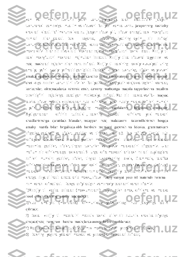 xam    xali      ma’noni  tushunib    yetish    uchun  qiyinchilik    talab      etadi.O’qish    jarayoni  
tushunchasi   qamroviga   muallim  va o’quvchi  faoliyati   xamda  ushbu 	 jarayonning   tashkiliy 	
shakllari    kiradi.  Ta’limshunoslikda  bu    jarayon  o’quv    yili,    o’quv    choragi,  dars    mashg’ulot  
nomlari    bilan  ataladi.  Dars      deganda,    o’quv  faoliyatining  ayrim    bir    bo’lagi  
tushuniladi.So’lashuv  tilida  mashg’ulot,   saboq  	deb  xam  yuritiladi.  Mashg’ulot  atamasi esa 	
mashq  so’zi    bilan  bir    o’zaklidir.    Mashqlar    bajarish    mashg’ulotni    tashkil    etadi.    Xorijiy    til  
darsi    mashg’ulotni    mashqlar      majmuidan    iboratdir.    Xorijiy    tilda    o’quvhci    tayyorlov      va  
nutq   mash	qlari  bajarish   bilan  band  bo’ladi.   Xorijiy  til   darsining   asosiy  xususiyati  uning  	
amaliy,    ya’ni    nutqiy    yo’naltirilganligidir.  Gapirish   	-tinglab    tushunisg,    o’qish    va  yozuvni  	
amalda  egallaydilar.  Metodik  manbalarda ichki  turtki  (motiv	atsiya) ning  uch  toifasi  mavjud:  	
chet  	-elga  boorish  uchun  tilni  o’z  ish  faoliyatida  qo’lash, yaqin kelajakka  tegishli  kechalar, 	
konkurslar,  olimpiadalarda  ishtirok  etish,  devoriy  matbuotga  maqola  tayyorlash va  muallim  
topshirig’ini   	 bajarishga    qaratilgan    motivatsiya    bo’ladi.  Xar    bir      darsda  vazifa	-  maqsad   	
tarzida  o’quv  metodik  xodisalardan  nutq  ko’nikmasi  yoki   nutqiy  malaka  bo’lishi  mumkin 
,  ya’ni    malaka      va  ko’nikma  darsning    maqsad 	– vazifalarini      belgilovchi 	omillardir. 	
Aytilganlardan      ko’rinib    turibdiki  ,  darsning    maqsadi      ko’nikma    yoki  malakani  
shakllantirishga    qaratiladi.  Masalan,  muayyan    nutq    malakasini      takomillshtirish    bosgqa  
amaliy      vazifa    bilan    birgalikda  olib    borilishi    mumkin(    gapiri	sh    va    leksika,    grammatikani  	
o’rgatish,  gapirsh      va    o’qish,    gapirish    va    tinglash      kabilar).  Dars    ta’limiy    jixatini    olib   
ko’raylik:    O’quvchilarda    muloqot    yuritish    malakasini    hosil    qilamiz,      muloqot    vositalari  
maqomida    gapirish,    o’qi	sh,  tinglab    tushunish    va    yozuv    malakalarini    o’rgatamiz.    Ular  	
ma’lum  bir  ko’nikmalarga   asoslanadi. SHunga  ko’ra maqsadni  aniqlash  hollari   quyidagicha  
bo’lishi    mumkin:    gapirish,    o’qish,    tinglab    tushunishning    leksik,    Grammatik,    talaff	uz  	
ko’nikmasini    shakllantirish,  o’qish    texnikasini    rivojlantirish,    gapirish  (yakkanutq,    juftnutq) 
malakasini      o’stirish.  Ushbu    maqsadlar  nomlanishi    haqqoniy    tartibda    bo’lishi    uchun    bir  
shartga  rioya qilinadi:  albatta  aniq  mavzu, o’quv  nu	tqiy vaziyat  yoki  til  materiali  nomma 	–	
nom  sanab  ko’rsatiladi.   Darsga  qo’yiladigon  zamonaviy  talablarni  sanab  o’tamiz:	 	
1)Xorojiy    til    xaqida    qoidalar    (mavxumotlarni)    bayon    etish    emas,  ko’nikma    va    malaka  
hosil  qilish  darsning   asosi	y  maqsadidir;	 	
2)Nutq      amaliyoti    (mashqlarda)    kommunikativ    yo’nalishidagi    nutq    jarayoniga    taqlid  
qilinadi;	 	
3)  Dasda      xorijiy    til    materialini    metodik    tashkil    qilish  bir    butunlik    shaklida  ro’yobga  
chiqadi(nutq  namunasi   barcha  mashqlarda 	asosiy  birlik  hisoblanadi;	 	
4) Xar  qaysi   nutq faoliyati  turi o’ziga  mos  mashqlar  tizimi   yordamida  o’rgatiladi;	 	
5)  Darsning   yagona  yetakchi  maqsadi  va  yordamchi  maqsadlari  bo’lado;	  