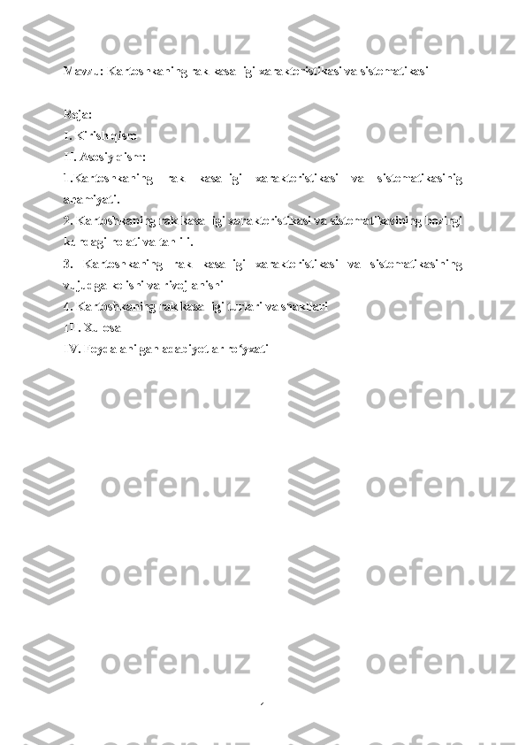 Mavzu: Kartoshkaning rak kasalligi xarakteristikasi va sistematikasi
Reja:
I. Kirish qism
II. Asosiy qism:
1.Kartoshkaning   rak   kasalligi   xarakteristikasi   va   sistematikasinig
ahamiyati.
2. Kartoshkaning rak kasalligi xarakteristikasi va sistematikasining hozirgi
kundagi holati va tahlili.
3.   Kartoshkaning   rak   kasalligi   xarakteristikasi   va   sistematikasining
vujudga kelishi va rivojlanishi 
4. Kartoshkaning rak kasalligi turlari va shakllari 
III. Xulosa
IV. Foydalanilgan adabiyotlar ro yxatiʻ
1 