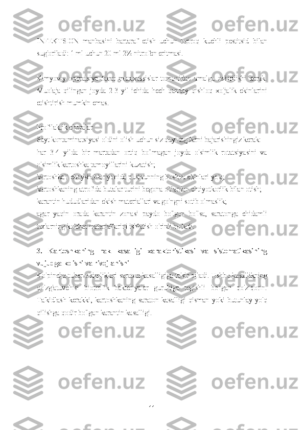 INFEKTSION   manbasini   bartaraf   etish   uchun   tuproq   kuchli   pestitsid   bilan
sug'oriladi: 1 ml uchun 20 ml 2% nitrofen eritmasi.
Kimyoviy   operatsiya   faqat   mutaxassislar   tomonidan   amalga   oshirilishi   kerak.
Muolaja   qilingan   joyda   2-3   yil   ichida   hech   qanday   qishloq   xo'jalik   ekinlarini
etishtirish mumkin emas.
Profilaktik choralar
Sayt kontaminatsiyasi oldini olish uchun siz quyidagilarni bajarishingiz kerak:
har   3-4   yilda   bir   martadan   ortiq   bo'lmagan   joyda   o'simlik   rotatsiyasini   va
o'simlik kartoshka tamoyillarini kuzatish;
kartoshkali choyshablar yonida pushtunning boshqa ekinlari yo'q;
kartoshkaning atrofida butalar turini begona o'tlardan ehtiyotkorlik bilan otish;
karantin hududlaridan ekish materiallari va go'ngni sotib olmaslik;
agar   yaqin   orada   karantin   zonasi   paydo   bo'lgan   bo'lsa,   saratonga   chidamli
turlarning ko'chat materiallarini ishlatish o'rinli bo'ladi.
3.   Kartoshkaning   rak   kasalligi   xarakteristikasi   va   sistematikasining
vujudga kelishi va rivojlanishi 
Ko'pincha tuber o'simliklari saraton kasalligiga ta'sir qiladi. Ushbu kasallikning
qo'zg'atuvchisi   biotrofik   bakteriyalar   guruhiga   tegishli   bo'lgan   qo'ziqorin.
Ta'kidlash   kerakki,   kartoshkaning   saraton   kasalligi   qisman   yoki   butunlay   yo'q
qilishga qodir bo'lgan karantin kasalligi.
11 