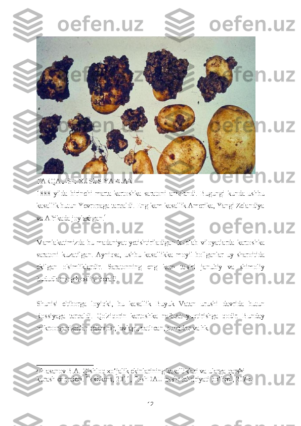 TARQATISH XUSUSIYATLARI
1888   yilda   birinchi   marta   kartoshka   saratoni   aniqlandi.   Bugungi   kunda   ushbu
kasallik butun Yevropaga tarqaldi. Eng kam kasallik Amerika, Yangi Zelandiya
va Afrikada joylashgan. 4
Mamlakatimizda   bu   madaniyat   yetishtiriladigan   ko'plab   viloyatlarda   kartoshka
saratoni   kuzatilgan.   Ayniqsa,   ushbu   kasallikka   moyil   bo'lganlar   uy   sharoitida
ekilgan   o'simliklardir.   Saratonning   eng   kam   ta'siri   janubiy   va   shimoliy
hududlarning hosilini beradi.
Shunisi   e'tiborga   loyiqki,   bu   kasallik   Buyuk   Vatan   urushi   davrida   butun
Rossiyaga   tarqaldi.   Qo'ziqorin   kartoshka   nafaqat   yuqtirishga   qodir.   Bunday
mikroorganizmlar qalampir, lavlagi, patlıcan, pomidor va hk.
4   Hasanov B.A. Qishloq xo‘jalik ekinlarining kasalliklari va ularga qarshi 
kurash choralari. Toshkent, 2011, ToshDAU nashr tahririyati bo‘limi, 207 b.  
12 