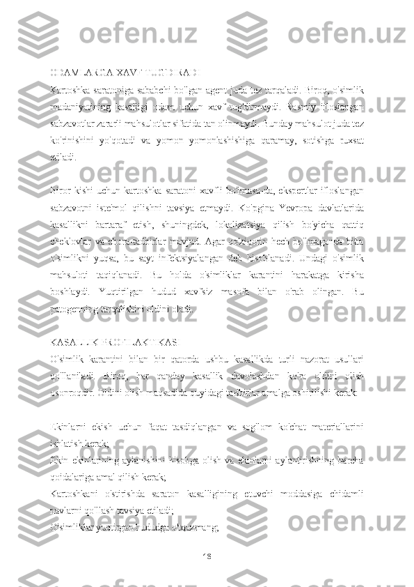 ODAMLARGA XAVF TUG'DIRADI
Kartoshka saratoniga sababchi  bo'lgan agent  juda tez tarqaladi. Biroq, o'simlik
madaniyatining   kasalligi   odam   uchun   xavf   tug'dirmaydi.   Rasmiy   ifloslangan
sabzavotlar zararli mahsulotlar sifatida tan olinmaydi. Bunday mahsulot juda tez
ko'rinishini   yo'qotadi   va   yomon   yomonlashishiga   qaramay,   sotishga   ruxsat
etiladi.
Biror   kishi   uchun   kartoshka   saratoni   xavfli   bo'lmasa-da,   ekspertlar   ifloslangan
sabzavotni   iste'mol   qilishni   tavsiya   etmaydi.   Ko'pgina   Yevropa   davlatlarida
kasallikni   bartaraf   etish,   shuningdek,   lokalizatsiya   qilish   bo'yicha   qattiq
cheklovlar   va   chora-tadbirlar   mavjud.   Agar   qo'ziqorin   hech   bo'lmaganda   bitta
o'simlikni   yuqsa,   bu   sayt   infektsiyalangan   deb   hisoblanadi.   Undagi   o'simlik
mahsuloti   taqiqlanadi.   Bu   holda   o'simliklar   karantini   harakatga   kirisha
boshlaydi.   Yuqtirilgan   hudud   xavfsiz   masofa   bilan   o'rab   olingan.   Bu
patogenning tarqalishini oldini oladi.
KASALLIK PROFILAKTIKASI
O'simlik   karantini   bilan   bir   qatorda   ushbu   kasallikda   turli   nazorat   usullari
qo'llaniladi.   Biroq,   har   qanday   kasallik   davolashdan   ko'ra   oldini   olish
osonroqdir. Oldini olish maqsadida quyidagi tadbirlar amalga oshirilishi kerak:
Ekinlarni   ekish   uchun   faqat   tasdiqlangan   va   sog'lom   ko'chat   materiallarini
ishlatish kerak;
Ekin   ekinlarining   aylanishini   hisobga   olish   va  ekinlarni   aylantirishning   barcha
qoidalariga amal qilish kerak;
Kartoshkani   o'stirishda   saraton   kasalligining   etuvchi   moddasiga   chidamli
navlarni qo'llash tavsiya etiladi;
O'simliklar yuqtirgan hududga o'tqazmang;
16 