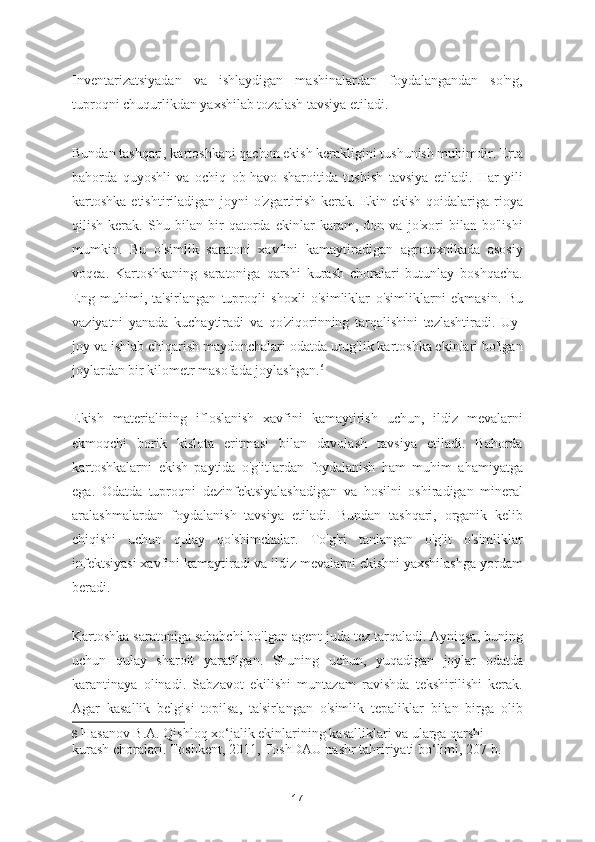 Inventarizatsiyadan   va   ishlaydigan   mashinalardan   foydalangandan   so'ng,
tuproqni chuqurlikdan yaxshilab tozalash tavsiya etiladi.
Bundan tashqari, kartoshkani qachon ekish kerakligini tushunish muhimdir. Erta
bahorda   quyoshli   va   ochiq   ob-havo   sharoitida   tushish   tavsiya   etiladi.   Har   yili
kartoshka  etishtiriladigan joyni  o'zgartirish  kerak. Ekin ekish  qoidalariga rioya
qilish   kerak.   Shu   bilan   bir   qatorda   ekinlar   karam,   don   va   jo'xori   bilan   bo'lishi
mumkin.   Bu   o'simlik   saratoni   xavfini   kamaytiradigan   agrotexnikada   asosiy
voqea.   Kartoshkaning   saratoniga   qarshi   kurash   choralari   butunlay   boshqacha.
Eng   muhimi,   ta'sirlangan   tuproqli   shoxli   o'simliklar   o'simliklarni   ekmasin.   Bu
vaziyatni   yanada   kuchaytiradi   va   qo'ziqorinning   tarqalishini   tezlashtiradi.   Uy-
joy va ishlab chiqarish maydonchalari odatda urug'lik kartoshka ekinlari bo'lgan
joylardan bir kilometr masofada joylashgan. 6
Ekish   materialining   ifloslanish   xavfini   kamaytirish   uchun,   ildiz   mevalarni
ekmoqchi   borik   kislota   eritmasi   bilan   davolash   tavsiya   etiladi.   Bahorda
kartoshkalarni   ekish   paytida   o'g'itlardan   foydalanish   ham   muhim   ahamiyatga
ega.   Odatda   tuproqni   dezinfektsiyalashadigan   va   hosilni   oshiradigan   mineral
aralashmalardan   foydalanish   tavsiya   etiladi.   Bundan   tashqari,   organik   kelib
chiqishi   uchun   qulay   qo'shimchalar.   To'g'ri   tanlangan   o'g'it   o'simliklar
infektsiyasi xavfini kamaytiradi va ildiz mevalarni ekishni yaxshilashga yordam
beradi.
Kartoshka saratoniga sababchi bo'lgan agent juda tez tarqaladi. Ayniqsa, buning
uchun   qulay   sharoit   yaratilgan.   Shuning   uchun,   yuqadigan   joylar   odatda
karantinaya   olinadi.   Sabzavot   ekilishi   muntazam   ravishda   tekshirilishi   kerak.
Agar   kasallik   belgisi   topilsa,   ta'sirlangan   o'simlik   tepaliklar   bilan   birga   olib
6   Hasanov B.A. Qishloq xo‘jalik ekinlarining kasalliklari va ularga qarshi 
kurash choralari. Toshkent, 2011, ToshDAU nashr tahririyati bo‘limi, 207 b.  
17 