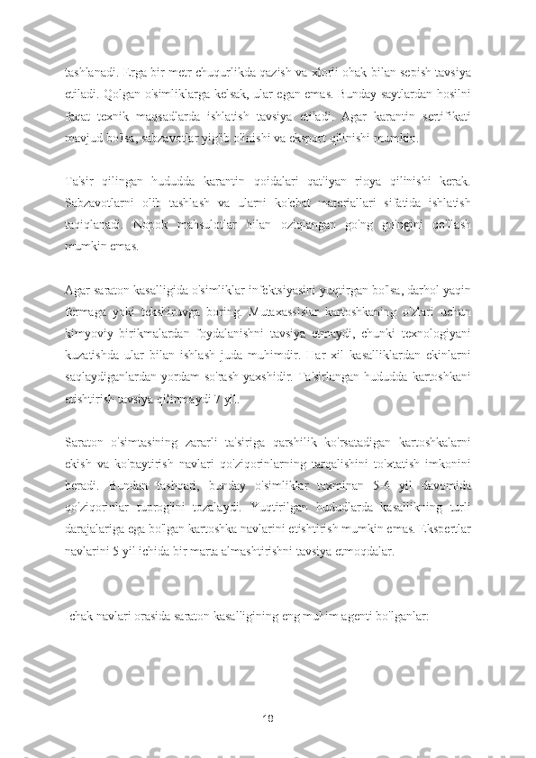 tashlanadi. Erga bir metr chuqurlikda qazish va xlorli ohak bilan sepish tavsiya
etiladi. Qolgan o'simliklarga kelsak, ular egan emas. Bunday saytlardan hosilni
faqat   texnik   maqsadlarda   ishlatish   tavsiya   etiladi.   Agar   karantin   sertifikati
mavjud bo'lsa, sabzavotlar yig'ib olinishi va eksport qilinishi mumkin.
Ta'sir   qilingan   hududda   karantin   qoidalari   qat'iyan   rioya   qilinishi   kerak.
Sabzavotlarni   olib   tashlash   va   ularni   ko'chat   materiallari   sifatida   ishlatish
taqiqlanadi.   Nopok   mahsulotlar   bilan   oziqlangan   go'ng   go'ngini   qo'llash
mumkin emas.
Agar saraton kasalligida o'simliklar infektsiyasini yuqtirgan bo'lsa, darhol yaqin
fermaga   yoki   tekshiruvga   boring.   Mutaxassislar   kartoshkaning   o'zlari   uchun
kimyoviy   birikmalardan   foydalanishni   tavsiya   etmaydi,   chunki   texnologiyani
kuzatishda   ular   bilan   ishlash   juda   muhimdir.   Har   xil   kasalliklardan   ekinlarni
saqlaydiganlardan   yordam   so'rash   yaxshidir.   Ta'sirlangan   hududda   kartoshkani
etishtirish tavsiya qilinmaydi 7 yil.
Saraton   o'simtasining   zararli   ta'siriga   qarshilik   ko'rsatadigan   kartoshkalarni
ekish   va   ko'paytirish   navlari   qo'ziqorinlarning   tarqalishini   to'xtatish   imkonini
beradi.   Bundan   tashqari,   bunday   o'simliklar   taxminan   5-6   yil   davomida
qo'ziqorinlar   tuprog'ini   tozalaydi.   Yuqtirilgan   hududlarda   kasallikning   turli
darajalariga ega bo'lgan kartoshka navlarini etishtirish mumkin emas. Ekspertlar
navlarini 5 yil ichida bir marta almashtirishni tavsiya etmoqdalar.
Ichak navlari orasida saraton kasalligining eng muhim agenti bo'lganlar:
18 