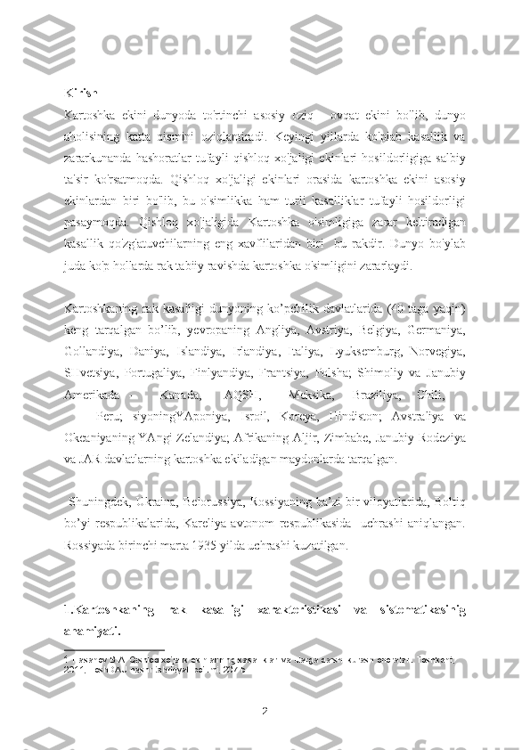 Kirish
Kartoshka   ekini   dunyoda   to'rtinchi   asosiy   oziq   -   ovqat   ekini   bo'lib,   dunyo
aholisining   katta   qismini   oziqlantiradi.   Keyingi   yillarda   ko'plab   kasallik   va
zararkunanda   hashoratlar   tufayli   qishloq   xo'jaligi   ekinlari   hosildorligiga   salbiy
ta'sir   ko'rsatmoqda.   Qishloq   xo'jaligi   ekinlari   orasida   kartoshka   ekini   asosiy
ekinlardan   biri   bo'lib,   bu   o'simlikka   ham   turli   kasalliklar   tufayli   hosildorligi
pasaymoqda.   Qishloq   xo'jaligida   Kartoshka   o'simligiga   zarar   keltiradigan
kasallik   qo'zg'atuvchilarning   eng   xavflilaridan   biri     bu   rakdir.   Dunyo   bo'ylab
juda ko'p hollarda rak tabiiy ravishda kartoshka o'simligini zararlaydi. 1
Kartoshkaning   rak   kasalligi   dunyoning   ko’pchilik   davlatlarida   (40   taga   yaqin)
keng   tarqalgan   bo’lib,   yevropaning   Angliya,   Avstriya,   Belgiya,   Germaniya,
Gollandiya,   Daniya,   Islandiya,   Irlandiya,   Italiya,   Lyuksemburg,   Norvegiya,
SHvetsiya,   Portugaliya,   Finlyandiya,   Frantsiya,   Polsha;   Shimoliy   va   Janubiy
Amerikada  -  Kanada,  AQSH,  Meksika,  Braziliya,  Chili,  
Peru;   siyoningYAponiya,   Isroil,   Koreya,   Hindiston;   Avstraliya   va
Okeaniyaning YAngi  Zelandiya;  Afrikaning Aljir, Zimbabe, Janubiy Rodeziya
va JAR davlatlarning kartoshka ekiladigan maydonlarda tarqalgan.  
  Shuningdek,   Ukraina,   Belorussiya,   Rossiyaning   ba’zi   bir   viloyatlarida,  Boltiq
bo’yi   respublikalarida,   Kareliya   avtonom   respublikasida     uchrashi   aniqlangan.
Rossiyada birinchi marta 1935 yilda uchrashi kuzatilgan.  
1.Kartoshkaning   rak   kasalligi   xarakteristikasi   va   sistematikasinig
ahamiyati.
1  Hasanov B.A. Qishloq xo‘jalik ekinlarining kasalliklari va ularga qarshi kurash choralari. Toshkent, 
2011, ToshDAU nashr tahririyati bo‘limi, 207 b.  
2 