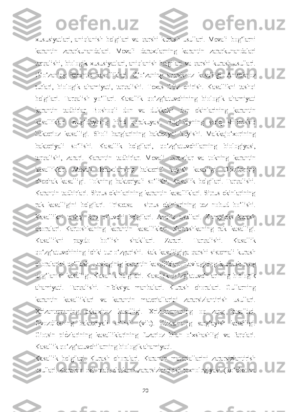 xususiyatlari,   aniqlanish   belgilari   va   qarshi   kurash   usullari.   Mevali   bog‘larni
karantin   zararkunandalari.   Mevali   daraxtlarning   karantin   zararkunandalari
tarqalishi,  biologik xususiyatlari, aniqlanish  belgilari  va  qarshi  kurash  usullari.
G‘o‘zaning   karantin   kasalliklari.   G‘o‘zaning   antraknoz   kasalligi.   Antraknoz
turlari,   biologik   ahamiyati,   tarqalishi.   Texas   ildiz   chirish.   Kasallikni   tashqi
belgilari.   Tarqalish   yo‘llari.   Kasallik   qo‘zg‘atuvchining   biologik   ahamiyati
karantin   tadbirlar.   Boshoqli   don   va   dukkakli   don   ekinlarining   karantin
kasalliklari.   Bug‘doyning   hind   qorakuyasi.   Bug‘doyning   sariq   shilimshiq
bakterioz   kasalligi.   Sholi   barglarining   bakteriyal   kuyishi.   Makkajo‘xorining
bakteriyali   so‘lishi.   Kasallik   belgilari,   qo‘zg‘atuvchilarning   biologiyasi,
tarqalishi,   zarari.   Karantin   tadbirlar.   Mevali   daraxtlar   va   tokning   karantin
kasalliklari.   Mevali   daraxtlarning   bakterial   kuyish   kasalligi.   Olxo‘rining
chechak   kasalligi.   Tokning   bakteriyali   so‘lishi.   Kasallik   belgilari.   Tarqalishi.
Karantin  tadbirlari.  Sitrus   ekinlarining  karantin  kasalliklari.  Sitrus   ekinlarining
rak   kasalligini   belgilari.   Tristetsa   –   sitrus   ekinlarining   tez   nobud   bo‘lishi.
Kasallikni   tashqi   farq   qiluvchi   belgilari.   Analiz   usullari.   Kompleks   kurash
choralari.   Kartoshkaning   karantin   kasalliklari.   Kartoshkaning   rak   kasalligi.
Kasallikni   paydo   bo‘lish   shakllari.   Zarari.   Tarqalishi.   Kasallik
qo‘zg‘atuvchining   ichki   tur   o‘zgarishi.   Rak   kasalligiga   qarshi   sistemali   kurash
choralarini qo‘llash. Lavlaginig karantin kasalliklari. Lavlagining kumush rang
dog‘lanish  kasalligi.  Kasallik   belgilari.  Kasallik  qo‘zg‘atuvchilarining biologik
ahamiyati.   Tarqalishi.   Infeksiya   manbalari.   Kurash   choralari.   Gullarning
karantin   kasalliklari   va   karantin   materiallarini   zararsizlantirish   usullari.
Xrizantemaning   askoxitoz   kasalligi.   Xrizantemaning   oq   zang   kasalligi.
Gvozdikaning   bakteriyali   so‘lishi   (vilt).   Giotsinning   sarg‘ayish   kasalligi.
Giotsin   piѐSzlarining   kasalliklarining   fuzarioz   bilan   o‘xshashligi   va   farqlari.
Kasallik qo‘zg‘atuvchilarning biologik ahamiyati. 
Kasallik   belgilari.   Kurash   choralari.   Karantin   materiallarini   zararsizlantirish
usullari. Karantin osti mahsulotlarni zararsizlantirish texnologiyasi. (ko‘chat va
20 